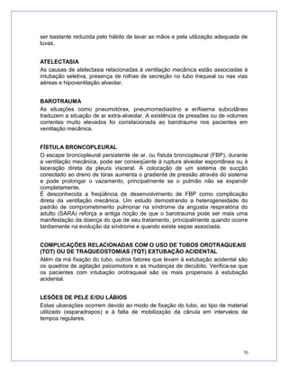ser bastante reduzida pelo hábito de lavar as mãos e pela utilização adequada de
luvas.
ATELECTASIA
As causas de atelectasia relacionadas à ventilação mecânica estão associadas à
intubação seletiva, presença de rolhas de secreção no tubo traqueal ou nas vias
aéreas e hipoventilação alveolar.
BAROTRAUMA
As situações como pneumotórax, pneumomediastino e enfisema subcutâneo
traduzem a situação de ar extra-alveolar. A existência de pressões ou de volumes
correntes muito elevados foi correlacionada ao barotrauma nos pacientes em
ventilação mecânica.
FÍSTULA BRONCOPLEURAL
O escape broncopleural persistente de ar, ou fístula broncopleural (FBP), durante
a ventilação mecânica, pode ser conseqüente à ruptura alveolar espontânea ou à
laceração direta da pleura visceral. A colocação de um sistema de sucção
conectado ao dreno de tórax aumenta o gradiente de pressão através do sistema
e pode prolongar o vazamento, principalmente se o pulmão não se expandir
completamente.
É desconhecida a freqüência de desenvolvimento de FBP como complicação
direta da ventilação mecânica. Um estudo demostrando a heterogeneidade do
padrão de comprometimento pulmonar na síndrome da angústia respiratória do
adulto (SARA) reforça a antiga noção de que o barotrauma pode ser mais uma
manifestação da doença do que de seu tratamento, principalmente quando ocorre
tardiamente na evolução da síndrome e quando existe sepse associada.
COMPLICAÇÕES RELACIONADAS COM O USO DE TUBOS OROTRAQUEAIS
(TOT) OU DE TRAQUEOSTOMIAS (TQT) EXTUBAÇÃO ACIDENTAL
Além da má fixação do tubo, outros fatores que levam à extubação acidental são
os quadros de agitação psicomotora e as mudanças de decúbito. Verifica-se que
os pacientes com intubação orotraqueal são os mais propensos à extubação
acidental.
LESÕES DE PELE E/OU LÁBIOS
Estas ulcerações ocorrem devido ao modo de fixação do tubo, ao tipo de material
utilizado (esparadrapos) e à falta de mobilização da cânula em intervalos de
tempos regulares.
70
 