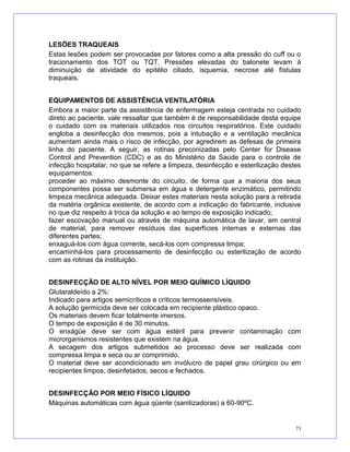 LESÕES TRAQUEAIS
Estas lesões podem ser provocadas por fatores como a alta pressão do cuff ou o
tracionamento dos TOT ou TQT. Pressões elevadas do balonete levam à
diminuição de atividade do epitélio ciliado, isquemia, necrose até fístulas
traqueais.
EQUIPAMENTOS DE ASSISTÊNCIA VENTILATÓRIA
Embora a maior parte da assistência de enfermagem esteja centrada no cuidado
direto ao paciente, vale ressaltar que também é de responsabilidade desta equipe
o cuidado com os materiais utilizados nos circuitos respiratórios. Este cuidado
engloba a desinfecção dos mesmos, pois a intubação e a ventilação mecânica
aumentam ainda mais o risco de infecção, por agredirem as defesas de primeira
linha do paciente. A seguir, as rotinas preconizadas pelo Center for Disease
Control and Prevention (CDC) e as do Ministério da Saúde para o controle de
infecção hospitalar, no que se refere a limpeza, desinfecção e esterilização destes
equipamentos:
proceder ao máximo desmonte do circuito, de forma que a maioria dos seus
componentes possa ser submersa em água e detergente enzimático, permitindo
limpeza mecânica adequada. Deixar estes materiais nesta solução para a retirada
da matéria orgânica existente, de acordo com a indicação do fabricante, inclusive
no que diz respeito à troca da solução e ao tempo de exposição indicado;
fazer escovação manual ou através de máquina automática de lavar, em central
de material, para remover resíduos das superfícies internas e externas das
diferentes partes;
enxaguá-los com água corrente, secá-los com compressa limpa;
encaminhá-los para processamento de desinfecção ou esterilização de acordo
com as rotinas da instituição.
DESINFECÇÃO DE ALTO NÍVEL POR MEIO QUÍMICO LÍQUIDO
Glutaraldeído a 2%:
Indicado para artigos semicríticos e críticos termossensíveis.
A solução germicida deve ser colocada em recipiente plástico opaco.
Os materiais devem ficar totalmente imersos.
O tempo de exposição é de 30 minutos.
O enxágüe deve ser com água estéril para prevenir contaminação com
microrganismos resistentes que existem na água.
A secagem dos artigos submetidos ao processo deve ser realizada com
compressa limpa e seca ou ar comprimido.
O material deve ser acondicionado em invólucro de papel grau cirúrgico ou em
recipientes limpos, desinfetados, secos e fechados.
DESINFECÇÃO POR MEIO FÍSICO LÍQUIDO
Máquinas automáticas com água qüente (sanitizadoras) a 60-90ºC.
71
 