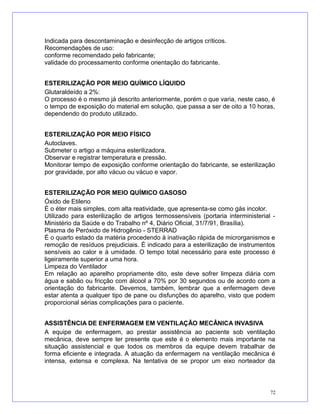 Indicada para descontaminação e desinfecção de artigos críticos.
Recomendações de uso:
conforme recomendado pelo fabricante;
validade do processamento conforme orientação do fabricante.
ESTERILIZAÇÃO POR MEIO QUÍMICO LÍQUIDO
Glutaraldeído a 2%:
O processo é o mesmo já descrito anteriormente, porém o que varia, neste caso, é
o tempo de exposição do material em solução, que passa a ser de oito a 10 horas,
dependendo do produto utilizado.
ESTERILIZAÇÃO POR MEIO FÍSICO
Autoclaves.
Submeter o artigo a máquina esterilizadora.
Observar e registrar temperatura e pressão.
Monitorar tempo de exposição conforme orientação do fabricante, se esterilização
por gravidade, por alto vácuo ou vácuo e vapor.
ESTERILIZAÇÃO POR MEIO QUÍMICO GASOSO
Óxido de Etileno
É o éter mais simples, com alta reatividade, que apresenta-se como gás incolor.
Utilizado para esterilização de artigos termossensíveis (portaria interministerial -
Ministério da Saúde e do Trabalho nº 4, Diário Oficial, 31/7/91, Brasília).
Plasma de Peróxido de Hidrogênio - STERRAD
É o quarto estado da matéria procedendo à inativação rápida de microrganismos e
remoção de resíduos prejudiciais. É indicado para a esterilização de instrumentos
sensíveis ao calor e à umidade. O tempo total necessário para este processo é
ligeiramente superior a uma hora.
Limpeza do Ventilador
Em relação ao aparelho propriamente dito, este deve sofrer limpeza diária com
água e sabão ou fricção com álcool a 70% por 30 segundos ou de acordo com a
orientação do fabricante. Devemos, também, lembrar que a enfermagem deve
estar atenta a qualquer tipo de pane ou disfunções do aparelho, visto que podem
proporcional sérias complicações para o paciente.
ASSISTÊNCIA DE ENFERMAGEM EM VENTILAÇÃO MECÂNICA INVASIVA
A equipe de enfermagem, ao prestar assistência ao paciente sob ventilação
mecânica, deve sempre ter presente que este é o elemento mais importante na
situação assistencial e que todos os membros da equipe devem trabalhar de
forma eficiente e integrada. A atuação da enfermagem na ventilação mecânica é
intensa, extensa e complexa. Na tentativa de se propor um eixo norteador da
72
 