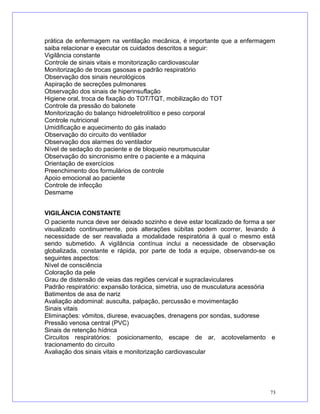 prática de enfermagem na ventilação mecânica, é importante que a enfermagem
saiba relacionar e executar os cuidados descritos a seguir:
Vigilância constante
Controle de sinais vitais e monitorização cardiovascular
Monitorização de trocas gasosas e padrão respiratório
Observação dos sinais neurológicos
Aspiração de secreções pulmonares
Observação dos sinais de hiperinsuflação
Higiene oral, troca de fixação do TOT/TQT, mobilização do TOT
Controle da pressão do balonete
Monitorização do balanço hidroeletrolítico e peso corporal
Controle nutricional
Umidificação e aquecimento do gás inalado
Observação do circuito do ventilador
Observação dos alarmes do ventilador
Nível de sedação do paciente e de bloqueio neuromuscular
Observação do sincronismo entre o paciente e a máquina
Orientação de exercícios
Preenchimento dos formulários de controle
Apoio emocional ao paciente
Controle de infecção
Desmame
VIGILÂNCIA CONSTANTE
O paciente nunca deve ser deixado sozinho e deve estar localizado de forma a ser
visualizado continuamente, pois alterações súbitas podem ocorrer, levando à
necessidade de ser reavaliada a modalidade respiratória à qual o mesmo está
sendo submetido. A vigilância contínua inclui a necessidade de observação
globalizada, constante e rápida, por parte de toda a equipe, observando-se os
seguintes aspectos:
Nível de consciência
Coloração da pele
Grau de distensão de veias das regiões cervical e supraclaviculares
Padrão respiratório: expansão torácica, simetria, uso de musculatura acessória
Batimentos de asa de nariz
Avaliação abdominal: ausculta, palpação, percussão e movimentação
Sinais vitais
Eliminações: vômitos, diurese, evacuações, drenagens por sondas, sudorese
Pressão venosa central (PVC)
Sinais de retenção hídrica
Circuitos respiratórios: posicionamento, escape de ar, acotovelamento e
tracionamento do circuito
Avaliação dos sinais vitais e monitorização cardiovascular
73
 