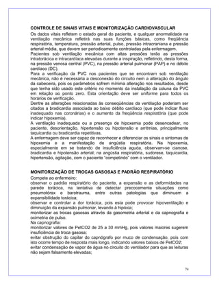 CONTROLE DE SINAIS VITAIS E MONITORIZAÇÃO CARDIOVASCULAR
Os dados vitais refletem o estado geral do paciente, e qualquer anormalidade na
ventilação mecânica refletirá nas suas funções básicas, como freqüência
respiratória, temperatura, pressão arterial, pulso, pressão intracraniana e pressão
arterial média, que devem ser periodicamente controladas pela enfermagem.
Pacientes sob ventilação mecânica com altas pressões terão as pressões
intratorácica e intracardíaca elevadas durante a inspiração, refletindo, desta forma,
na pressão venosa central (PVC), na pressão arterial pulmonar (PAP) e no débito
cardíaco (DC).
Para a verificação da PVC nos pacientes que se encontram sob ventilação
mecânica, não é necessária a desconexão do circuito nem a alteração do ângulo
da cabeceira, pois os parâmetros sofrem mínima alteração nos resultados, desde
que tenha sido usado este critério no momento da instalação da coluna da PVC
em relação ao ponto zero. Esta orientação deve ser uniforme para todos os
horários de verificação.
Dentre as alterações relacionadas às conseqüências da ventilação poderiam ser
citados a bradicardia associada ao baixo débito cardíaco (que pode indicar fluxo
inadequado nas coronárias) e o aumento da freqüência respiratória (que pode
indicar hipoxemia).
A ventilação inadequada ou a presença de hipoxemia pode desencadear, no
paciente, desorientação, hipertensão ou hipotensão e arritmias, principalmente
taquicardia ou bradicardia repetitivas.
A enfermagem deve ser capaz de reconhecer e diferenciar os sinais e sintomas de
hipoxemia e a manifestação de angústia respiratória. Na hipoxemia,
especialmente em se tratando de insuficiência aguda, observam-se cianose,
bradicardia e hipotensão arterial; na angústia respiratória, sudorese, taquicardia,
hipertensão, agitação, com o paciente “competindo” com o ventilador.
MONITORIZAÇÃO DE TROCAS GASOSAS E PADRÃO RESPIRATÓRIO
Compete ao enfermeiro:
observar o padrão respiratório do paciente, a expansão e as deformidades na
parede torácica, na tentativa de detectar precocemente situações como
pneumotórax e barotrauma, entre outras patologias que diminuem a
expansibilidade torácica;
observar e controlar a dor torácica, pois esta pode provocar hipoventilação e
diminuição da expansão pulmonar, levando à hipóxia;
monitorizar as trocas gasosas através da gasometria arterial e da capnografia e
oximetria de pulso.
Na capnografia:
monitorizar valores de PetCO2 de 25 a 30 mmHg, pois valores maiores sugerem
insuficiência de troca gasosa;
evitar obstrução do capilar do capnógrafo por muco de condensação, pois com
isto ocorre tempo de resposta mais longo, indicando valores baixos de PetCO2;
evitar condensação de vapor de água no circuito do ventilador para que as leituras
não sejam falsamente elevadas;
74
 