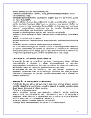 manter o sensor próximo ao tubo orotraqueal;
calibrar o equipamento de 12 em 12 horas, para maior fidedignidade da leitura.
Na oximetria de pulso:
monitorizar constantemente a saturação de oxigênio que deve ser mantida igual a
(ou maior do que) 95%;
escolher o local adequado de acordo com o tipo do sensor (digital ou auricular);
manter oximetria fidedigna, observando as condições que podem interferir na
leitura: sensor em local inadequado, luminosidade, movimentação ou tremores do
paciente, vasoconstrição, hipotermia, uso de esmalte, hiperbilirrubinemia,
hiperpigmentação da pele do paciente, hipotensão;
observar constantemente se o sensor está conectado ao paciente;
avaliar o grau de perfusão periférica (cianose), descrevendo se leve, moderada ou
intensa;
realizar o rodízio do local do sensor;
observar sinais vitais, pois taquicardia e taquipnéia são parâmetros indicativos de
hipóxia;
proceder à ausculta pulmonar, observando ruídos adventícios.
Em razão da não-ventilação dos pulmões, a conduta de emergência recomendada
é a pronta desconexão do paciente do ventilador e a instalação da ventilação
manual com ressuscitador, desde que não seja em decorrência de alteração da
complacência pulmonar ou por aumento na resistência de vias aéreas.
OBSERVAÇÃO DOS SINAIS NEUROLÓGICOS
A evolução do nível de consciência, os sinais oculares como miose, midríase,
fotomotricidade e simetria, o reflexo córneo-palpebral, as respostas
neuromusculares aos estímulos dolorosos, os reflexos da tosse e os movimentos
respiratórios devem ser constantes e criteriosamente observados.
As alterações do nível de consciência, tais como agitação, inquietação ou
depressão, podem ser sinais de hipoventilação provocada pela retenção de gás
carbônico e diminuição da perfusão cerebral relacionada com o aumento da
pressão intratorácica.
ASPIRAÇÃO DE SECREÇÕES PULMONARES
A obstrução das vias aéreas por aumento de secreções estimula a tosse, gerando
pressão intrapulmonar aumentada, à qual se apoiará a pressão preestabelecida
do ventilador, diminuindo o volume corrente.
Portanto, a enfermagem deve:
aspirar secreções sempre que necessário, utilizando técnica asséptica,
acompanhada pela oximetria de pulso, respeitando o tempo de aspiração, a
escolha do calibre da sonda, a seqüência no ato de aspirar e a oxigenação prévia
a 100%, de acordo com o protocolo de cada serviço;
proceder à ausculta pulmonar antes e após aspiração;
investigar áreas de resistência ou obstrução do tubo endotraqueal;
75
 