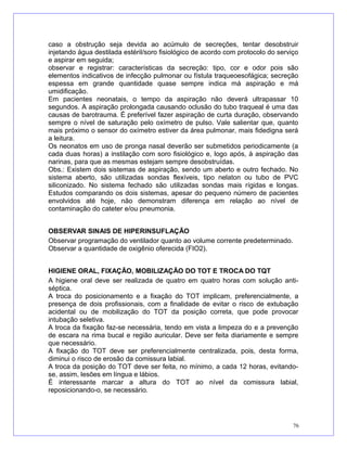 caso a obstrução seja devida ao acúmulo de secreções, tentar desobstruir
injetando água destilada estéril/soro fisiológico de acordo com protocolo do serviço
e aspirar em seguida;
observar e registrar: características da secreção: tipo, cor e odor pois são
elementos indicativos de infecção pulmonar ou fístula traqueoesofágica; secreção
espessa em grande quantidade quase sempre indica má aspiração e má
umidificação.
Em pacientes neonatais, o tempo da aspiração não deverá ultrapassar 10
segundos. A aspiração prolongada causando oclusão do tubo traqueal é uma das
causas de barotrauma. É preferível fazer aspiração de curta duração, observando
sempre o nível de saturação pelo oxímetro de pulso. Vale salientar que, quanto
mais próximo o sensor do oxímetro estiver da área pulmonar, mais fidedigna será
a leitura.
Os neonatos em uso de pronga nasal deverão ser submetidos periodicamente (a
cada duas horas) a instilação com soro fisiológico e, logo após, à aspiração das
narinas, para que as mesmas estejam sempre desobstruídas.
Obs.: Existem dois sistemas de aspiração, sendo um aberto e outro fechado. No
sistema aberto, são utilizadas sondas flexíveis, tipo nelaton ou tubo de PVC
siliconizado. No sistema fechado são utilizadas sondas mais rígidas e longas.
Estudos comparando os dois sistemas, apesar do pequeno número de pacientes
envolvidos até hoje, não demonstram diferença em relação ao nível de
contaminação do cateter e/ou pneumonia.
OBSERVAR SINAIS DE HIPERINSUFLAÇÃO
Observar programação do ventilador quanto ao volume corrente predeterminado.
Observar a quantidade de oxigênio oferecida (FIO2).
HIGIENE ORAL, FIXAÇÃO, MOBILIZAÇÃO DO TOT E TROCA DO TQT
A higiene oral deve ser realizada de quatro em quatro horas com solução anti-
séptica.
A troca do posicionamento e a fixação do TOT implicam, preferencialmente, a
presença de dois profissionais, com a finalidade de evitar o risco de extubação
acidental ou de mobilização do TOT da posição correta, que pode provocar
intubação seletiva.
A troca da fixação faz-se necessária, tendo em vista a limpeza do e a prevenção
de escara na rima bucal e região auricular. Deve ser feita diariamente e sempre
que necessário.
A fixação do TOT deve ser preferencialmente centralizada, pois, desta forma,
diminui o risco de erosão da comissura labial.
A troca da posição do TOT deve ser feita, no mínimo, a cada 12 horas, evitando-
se, assim, lesões em língua e lábios.
É interessante marcar a altura do TOT ao nível da comissura labial,
reposicionando-o, se necessário.
76
 