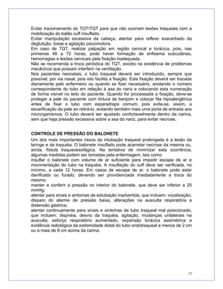 Evitar tracionamento do TOT/TQT para que não ocorram lesões traqueais com a
mobilização do balão cuff insuflado.
Evitar manipulação excessiva da cabeça, atentar para reflexo exacerbado da
deglutição, tosse e agitação psicomotora.
Em caso de TQT, realizar palpação em região cervical e torácica, pois, nas
primeiras 48 a 72 horas, pode haver formação de enfisema subcutâneo,
hemorragias e lesões cervicais pela fixação inadequada.
Não se recomenda a troca periódica do TQT, exceto na existência de problemas
mecânicos que possam interferir na ventilação.
Nos pacientes neonatais, o tubo traqueal deverá ser introduzido, sempre que
possível, por via nasal, pois isto facilita a fixação. Esta fixação deverá ser trocada
diariamente pelo enfermeiro ou quando se fizer necessário, anotando o número
correspondente do tubo em relação à asa do nariz e colocando esta numeração
de forma visível no leito do paciente. Quando for processada a fixação, deve-se
proteger a pele do paciente com tintura de benjoim e colocar fita hipoalergênica
antes de fixar o tubo com esparadrapo comum, pois evita-se, assim, a
escarificação da pele ao retirá-lo, evitando também mais uma porta de entrada aos
microrganismos. O tubo deverá ser ajustado confortavelmente dentro da narina,
sem que haja pressão excessiva sobre a asa do nariz, para evitar necrose.
CONTROLE DE PRESSÃO DO BALONETE
Um dos mais importantes riscos da intubação traqueal prolongada é a lesão da
laringe e da traquéia. O balonete insuflado pode acarretar necrose da mesma ou,
ainda, fístula traqueoesofágica. Na tentativa de minimizar esta ocorrência,
algumas medidas podem ser tomadas pela enfermagem, tais como:
insuflar o balonete com volume de ar suficiente para impedir escape de ar e
movimentação do tubo na traquéia. A insuflação do cuff deve ser verificada, no
mínimo, a cada 12 horas. Em casos de escape de ar, o balonete pode estar
danificado ou furado, devendo ser providenciada imediatamente a troca do
mesmo;
manter e conferir a pressão no interior do balonete, que deve ser inferior a 25
mmHg;
atentar para sinais e sintomas de extubação inadvertida, que incluem: vocalização,
disparo do alarme de pressão baixa, alterações na ausculta respiratória e
distensão gástrica;
atentar continuamente para sinais e sintomas de tubo traqueal mal posicionado,
que incluem: dispnéia, desvio da traquéia, agitação, mudanças unilaterais na
ausculta, esforço respiratório aumentado, expansão torácica assimétrica e
evidência radiológica da extremidade distal do tubo endotraqueal a menos de 2 cm
ou a mais de 8 cm acima da carina.
77
 