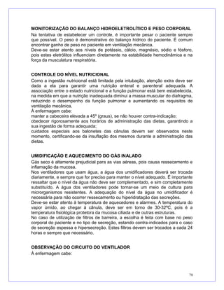 MONITORIZAÇÃO DO BALANÇO HIDROELETROLÍTICO E PESO CORPORAL
Na tentativa de estabelecer um controle, é importante pesar o paciente sempre
que possível. O peso é demonstrativo do balanço hídrico do paciente. É comum
encontrar ganho de peso no paciente em ventilação mecânica.
Deve-se estar atento aos níveis de potássio, cálcio, magnésio, sódio e fósforo,
pois estes eletrólitos influenciam diretamente na estabilidade hemodinâmica e na
força da musculatura respiratória.
CONTROLE DO NÍVEL NUTRICIONAL
Como a ingestão nutricional está limitada pela intubação, atenção extra deve ser
dada a ela para garantir uma nutrição enteral e parenteral adequada. A
associação entre o estado nutricional e a função pulmonar está bem estabelecida,
na medida em que a nutrição inadequada diminui a massa muscular do diafragma,
reduzindo o desempenho da função pulmonar e aumentando os requisitos de
ventilação mecânica.
À enfermagem cabe:
manter a cabeceira elevada a 45º (graus), se não houver contra-indicação;
obedecer rigorosamente aos horários de administração das dietas, garantindo a
sua ingestão de forma adequada;
cuidados especiais aos balonetes das cânulas devem ser observados neste
momento, certificando-se da insuflação dos mesmos durante a administração das
dietas.
UMIDIFICAÇÃO E AQUECIMENTO DO GÁS INALADO
Gás seco é altamente prejudicial para as vias aéreas, pois causa ressecamento e
inflamação da mucosa.
Nos ventiladores que usam água, a água dos umidificadores deverá ser trocada
diariamente, e sempre que for preciso para manter o nível adequado. É importante
ressaltar que o nível da água não deve ser complementado, e sim completamente
substituído. A água dos ventiladores pode tornar-se um meio de cultura para
microrganismos resistentes. A adequação do nível da água no umidificador é
necessária para não ocorrer ressecamento ou hiperidratação das secreções.
Deve-se estar atento à temperatura de aquecedores e alarmes. A temperatura do
vapor úmido, ao chegar à cânula, deve ser em torno de 30-32ºC, pois é a
temperatura fisiológica protetora da mucosa ciliada e de outras estruturas.
No caso de utilização de filtros de barreira, a escolha é feita com base no peso
corporal do paciente e no tipo de secreção, estando contra-indicados para o caso
de secreção espessa e hipersecreção. Estes filtros devem ser trocados a cada 24
horas e sempre que necessário.
OBSERVAÇÃO DO CIRCUITO DO VENTILADOR
À enfermagem cabe:
78
 