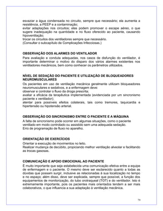 esvaziar a água condensada no circuito, sempre que necessário; ela aumenta a
resistência, a PEEP e a contaminação;
evitar adaptações nos circuitos; elas podem promover o escape aéreo, o que
sugere inadequação na quantidade e no fluxo oferecido ao paciente, causando
hipoventilação;
trocar os circuitos dos ventiladores sempre que necessário.
(Consultar o subcapítulo de Complicações Infecciosas.)
OBSERVAÇÃO DOS ALARMES DO VENTILADOR
Para avaliação e conduta adequadas, nos casos de disfunção do ventilador, é
importante determinar o motivo do disparo dos vários alarmes existentes nos
ventiladores mecânicos, bem como conhecer os parâmetros utilizados.
NÍVEL DE SEDAÇÃO DO PACIENTE E UTILIZAÇÃO DE BLOQUEADORES
NEUROMUSCULARES
Os pacientes em uso de ventilação mecânica geralmente utilizam bloqueadores
neuromusculares e sedativos, e a enfermagem deve:
observar e controlar o fluxo da droga prescrita;
avaliar a eficácia da terapêutica implementada (evidenciada por um sincronismo
paciente x ventilador);
atentar para possíveis efeitos colaterais, tais como tremores, taquicardia e
hipertensão ou hipotensão arterial.
OBSERVAÇÃO DO SINCRONISMO ENTRE O PACIENTE E A MÁQUINA
A falta de sincronismo pode ocorrer em algumas situações, como o paciente
ventilado em modo controlado ou assistido sem uma adequada sedação.
Erro de programação de fluxo no aparelho.
ORIENTAÇÃO DE EXERCÍCIOS
Orientar a execução de movimentos no leito.
Realizar mudança de decúbito, propiciando melhor ventilação alveolar e facilitando
as trocas gasosas.
COMUNICAÇÃO E APOIO EMOCIONAL AO PACIENTE
É muito importante que seja estabelecida uma comunicação efetiva entre a equipe
de enfermagem e o paciente. O mesmo deve ser esclarecido quanto a todas as
dúvidas que possam surgir, inclusive as relacionadas à sua localização no tempo
e no espaço; além disso, deve ser explicada, sempre que possível, a função dos
equipamentos de monitorização, do tubo orotraqueal (TOT) e do ventilador. Isto é
extremamente importante, pois os pacientes mais orientados tendem a ser mais
colaborativos, o que influencia a sua adaptação à ventilação mecânica.
79
 