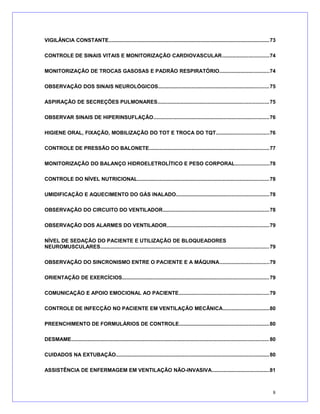VIGILÂNCIA CONSTANTE..............................................................................................................73
CONTROLE DE SINAIS VITAIS E MONITORIZAÇÃO CARDIOVASCULAR................................74
MONITORIZAÇÃO DE TROCAS GASOSAS E PADRÃO RESPIRATÓRIO..................................74
OBSERVAÇÃO DOS SINAIS NEUROLÓGICOS............................................................................75
ASPIRAÇÃO DE SECREÇÕES PULMONARES............................................................................75
OBSERVAR SINAIS DE HIPERINSUFLAÇÃO...............................................................................76
HIGIENE ORAL, FIXAÇÃO, MOBILIZAÇÃO DO TOT E TROCA DO TQT....................................76
CONTROLE DE PRESSÃO DO BALONETE..................................................................................77
MONITORIZAÇÃO DO BALANÇO HIDROELETROLÍTICO E PESO CORPORAL.......................78
CONTROLE DO NÍVEL NUTRICIONAL..........................................................................................78
UMIDIFICAÇÃO E AQUECIMENTO DO GÁS INALADO...............................................................78
OBSERVAÇÃO DO CIRCUITO DO VENTILADOR.........................................................................78
OBSERVAÇÃO DOS ALARMES DO VENTILADOR......................................................................79
NÍVEL DE SEDAÇÃO DO PACIENTE E UTILIZAÇÃO DE BLOQUEADORES
NEUROMUSCULARES...................................................................................................................79
OBSERVAÇÃO DO SINCRONISMO ENTRE O PACIENTE E A MÁQUINA..................................79
ORIENTAÇÃO DE EXERCÍCIOS....................................................................................................79
COMUNICAÇÃO E APOIO EMOCIONAL AO PACIENTE..............................................................79
CONTROLE DE INFECÇÃO NO PACIENTE EM VENTILAÇÃO MECÂNICA................................80
PREENCHIMENTO DE FORMULÁRIOS DE CONTROLE.............................................................80
DESMAME.......................................................................................................................................80
CUIDADOS NA EXTUBAÇÃO.........................................................................................................80
ASSISTÊNCIA DE ENFERMAGEM EM VENTILAÇÃO NÃO-INVASIVA.......................................81
8
 