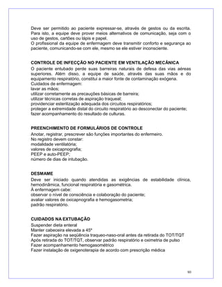 Deve ser permitido ao paciente expressar-se, através de gestos ou da escrita.
Para isto, a equipe deve prover meios alternativos de comunicação, seja com o
uso de gestos, cartões ou lápis e papel.
O profissional da equipe de enfermagem deve transmitir conforto e segurança ao
paciente, comunicando-se com ele, mesmo se ele estiver inconsciente.
CONTROLE DE INFECÇÃO NO PACIENTE EM VENTILAÇÃO MECÂNICA
O paciente entubado perde suas barreiras naturais de defesa das vias aéreas
superiores. Além disso, a equipe de saúde, através das suas mãos e do
equipamento respiratório, constitui a maior fonte de contaminação exógena.
Cuidados de enfermagem:
lavar as mãos;
utilizar corretamente as precauções básicas de barreira;
utilizar técnicas corretas de aspiração traqueal;
providenciar esterilização adequada dos circuitos respiratórios;
proteger a extremidade distal do circuito respiratório ao desconectar do paciente;
fazer acompanhamento do resultado de culturas.
PREENCHIMENTO DE FORMULÁRIOS DE CONTROLE
Anotar, registrar, prescrever são funções importantes do enfermeiro.
No registro devem constar:
modalidade ventilatória;
valores de oxicapnografia;
PEEP e auto-PEEP;
número de dias de intubação.
DESMAME
Deve ser iniciado quando atendidas as exigências de estabilidade clínica,
hemodinâmica, funcional respiratória e gasométrica.
À enfermagem cabe:
observar o nível de consciência e colaboração do paciente;
avaliar valores de oxicapnografia e hemogasometria;
padrão respiratório.
CUIDADOS NA EXTUBAÇÃO
Suspender dieta enteral
Manter cabeceira elevada a 45º
Fazer aspiração na seqüência traqueo-naso-oral antes da retirada do TOT/TQT
Após retirada do TOT/TQT, observar padrão respiratório e oximetria de pulso
Fazer acompanhamento hemogasométrico
Fazer instalação de oxigenoterapia de acordo com prescrição médica
80
 
