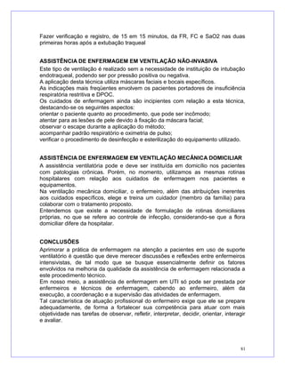 Fazer verificação e registro, de 15 em 15 minutos, da FR, FC e SaO2 nas duas
primeiras horas após a extubação traqueal
ASSISTÊNCIA DE ENFERMAGEM EM VENTILAÇÃO NÃO-INVASIVA
Este tipo de ventilação é realizado sem a necessidade de instituição de intubação
endotraqueal, podendo ser por pressão positiva ou negativa.
A aplicação desta técnica utiliza máscaras faciais e bocais específicos.
As indicações mais freqüentes envolvem os pacientes portadores de insuficiência
respiratória restritiva e DPOC.
Os cuidados de enfermagem ainda são incipientes com relação a esta técnica,
destacando-se os seguintes aspectos:
orientar o paciente quanto ao procedimento, que pode ser incômodo;
atentar para as lesões de pele devido à fixação da máscara facial;
observar o escape durante a aplicação do método;
acompanhar padrão respiratório e oximetria de pulso;
verificar o procedimento de desinfecção e esterilização do equipamento utilizado.
ASSISTÊNCIA DE ENFERMAGEM EM VENTILAÇÃO MECÂNICA DOMICILIAR
A assistência ventilatória pode e deve ser instituída em domicílio nos pacientes
com patologias crônicas. Porém, no momento, utilizamos as mesmas rotinas
hospitalares com relação aos cuidados de enfermagem nos pacientes e
equipamentos.
Na ventilação mecânica domiciliar, o enfermeiro, além das atribuições inerentes
aos cuidados específicos, elege e treina um cuidador (membro da família) para
colaborar com o tratamento proposto.
Entendemos que existe a necessidade de formulação de rotinas domiciliares
próprias, no que se refere ao controle de infecção, considerando-se que a flora
domiciliar difere da hospitalar.
CONCLUSÕES
Aprimorar a prática de enfermagem na atenção a pacientes em uso de suporte
ventilatório é questão que deve merecer discussões e reflexões entre enfermeiros
intensivistas, de tal modo que se busque essencialmente definir os fatores
envolvidos na melhoria da qualidade da assistência de enfermagem relacionada a
este procedimento técnico.
Em nosso meio, a assistência de enfermagem em UTI só pode ser prestada por
enfermeiros e técnicos de enfermagem, cabendo ao enfermeiro, além da
execução, a coordenação e a supervisão das atividades de enfermagem.
Tal característica de atuação profissional do enfermeiro exige que ele se prepare
adequadamente, de forma a fortalecer sua competência para atuar com mais
objetividade nas tarefas de observar, refletir, interpretar, decidir, orientar, interagir
e avaliar.
81
 