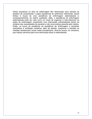 Vários estudiosos na área de enfermagem têm direcionado seus estudos na
tentativa de compreender o papel assistencial do enfermeiro intensivista, dando
ênfase à busca de uma assistência de enfermagem sistematizada e,
conseqüentemente, de melhor qualidade. Aliás, a assistência de enfermagem
sistematizada pode ser vista como um modo de organizar e inter-relacionar as
ações de enfermagem, propiciando uma intervenção individualizada dentro do
contexto das necessidades do paciente e não como prática prescrita pelo médico.
Então, na busca da excelência da assistência de enfermagem a pacientes
submetidos à ventilação mecânica, além de estudar, questionar e reavaliar as
medidas assistenciais usuais neste procedimento, deve-se buscar um consenso,
que indique caminhos para uma intervenção eficaz e sistematizada.
82
 