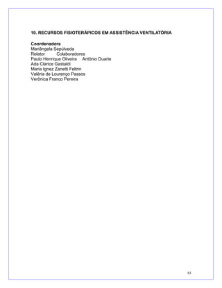 10. RECURSOS FISIOTERÁPICOS EM ASSISTÊNCIA VENTILATÓRIA
Coordenadora
Mariângela Sepúlveda
Relator Colaboradores
Paulo Henrique Oliveira Antônio Duarte
Ada Clarice Gastaldi
Maria Ignez Zanetti Feltrin
Valéria de Lourenço Passos
Verônica Franco Pereira
83
 