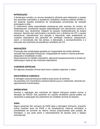 INTRODUÇÃO
A fisioterapia constitui um recurso terapêutico eficiente para tratamento e manejo
dos pacientes submetidos à assistência ventilatória mecânica artificial (AVMA) e,
em especial, aqueles portadores de complicações provenientes da restrição
prolongada no leito.
O crescimento desta especialidade expressa-se pelo aumento do número de
fisioterapeutas, constituindo equipes especializadas com atendimento contínuo e
ininterrupto, que, atualmente, integram as equipes multidisciplinares de terapia
intensiva. Quando bem estruturada e envolvida com a dinâmica da UTI, a equipe
beneficia-se, intensificando sua atuação e assumindo mais amplamente os
cuidados respiratórios dos pacientes em ventilação mecânica, assegurando,
assim, a manutenção das vias aéreas, a elaboração, o acompanhamento e a
execução dos protocolos de assistência ventilatória da UTI.
INDICAÇÕES
Prevenção das complicações geradas por incapacidade de manter eficiente
remoção das secreções brônquicas, incapacidade de manter o volume pulmonar
adequado e imobilidade no leito.
Gerenciamento do trabalho respiratório, alternando terapeuticamente os limites de
sobrecarga e repouso dos músculos respiratórios.
CUIDADOS ESPECIAIS
Em algumas situações clínicas deve haver cuidados especiais, a saber:
INSUFICIÊNCIA CARDÍACA
A drenagem postural brônquica seletiva pode piorar as arritmias.
Os pacientes com insuficiência cardíaca toleram pouco o tratamento, devendo ser
rigorosamente monitorizados.
HIPERCAPNIA
Durante a realização das manobras de higiene brônquica poderá ocorrer a
elevação da PaCO2. Nos pacientes em suporte ventilatório parcial poderá ser
necessária a adequação dos parâmetros do ventilador durante as terapias.
SARA
Alguns pacientes têm aumento da PaO2 após a drenagem brônquica, enquanto
outros mostram piora da PaO2 e da complacência. Deve-se considerar a
possibilidade de aumento do retorno venoso proporcionado pela posição de
drenagem, o que pode piorar o extravasamento de líquidos para o espaço
extravascular.
84
 
