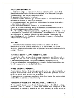 PRESSÃO INTRACRANIANA
As maiores mudanças na pressão intracraniana ocorrem quando o paciente é
posicionado em decúbito supino e durante a tosse. Na mudança de supino para
Trendelemburg, a alteração é menos significativa.
No grupo com hipertensão intracraniana:
deverão ser evitadas manobras que levem a aumento da pressão intratorácica e
conseqüente aumento da pressão intracraniana;
as aspirações traqueais não deverão ser realizadas em horários programados e
necessitarão de sedação prévia;
deverá ser sempre controlada a pressão de perfusão cerebral;
mudanças de decúbito, quando realizadas, deverão necessariamente manter o
alinhamento de cabeça em linha mediana.
Obs.: Quando houver hemorragia cerebral, é importante que se avalie bem o risco
e o benefício do tratamento. Nos pacientes sem a monitorização da PIC deverão
ser minimizadas as manobras fisioterápicas até que passe a fase aguda. As
aspirações traqueais não deverão ser realizadas de rotina ou em substituição a
outras técnicas fisioterápicas.
HIV E AIDS
Ao realizar as manobras de desobstrução brônquica, o terapeuta deverá
posicionar-se atrás do paciente para minimizar os riscos de ser exposto às
secreções durante tosse ou aspiração, sendo imperioso o uso de equipamento de
proteção individual.
CATETERES DE SUBCLÁVIA E TUBOS TORÁCICOS
Se o paciente realizou toracocentese, passagem de cateter, reposicionamento ou
remoção de tubos torácicos, deve-se aguardar para iniciar a manipulação até que
o RX de tórax seja realizado e se descarte a existência de pneumotórax.
Em pneumotórax não-drenado estão contra-indicadas técnicas fisioterápicas que
incentivem o aumento da pressão intratorácica.
USO DE SONDA NASOGÁSTRICA
Para reduzir as chances de broncoaspiração, é melhor que sejam realizadas as
terapias imediatamente antes da dieta. Alguns terapeutas preferem aspirar o
conteúdo gástrico antes de manipular o paciente.
Em pacientes com refluxo gastroesofágico não se deve realizar drenagem postural
em decúbitos horizontais ou Trendelemburg.
PROCEDIMENTOS DURANTE A REALIZAÇÃO DAS MANOBRAS
Há necessidade de conhecimento da clínica do paciente submetido à ventilação
mecânica, para se realizar a opção pela técnica mais adequada a ser
empreendida. O tratamento geralmente envolve a utilização de uma combinação
86
 