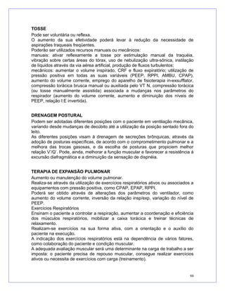 TOSSE
Pode ser voluntária ou reflexa.
O aumento da sua efetividade poderá levar à redução da necessidade de
aspirações traqueais freqüentes.
Poderão ser utilizados recursos manuais ou mecânicos:
manuais: ativar reflexamente a tosse por estimulação manual da traquéia,
vibração sobre certas áreas do tórax, uso de nebulização ultra-sônica, instilação
de líquidos através da via aérea artificial, produção de fluxos turbulentos;
mecânicos: aumentar o volume inspirado, CRF e fluxo expiratório; utilização de
pressão positiva em todas as suas variáveis (PEEP, RPPI, AMBU, CPAP),
aumento do volume corrente, emprego do aparelho de fisioterapia in-exsufflator,
compressão torácica brusca manual ou auxiliada pelo VT N, compressão torácica
(ou tosse manualmente assistida) associada a mudanças nos parâmetros do
respirador (aumento do volume corrente, aumento e diminuição dos níveis de
PEEP, relação I:E invertida).
DRENAGEM POSTURAL
Podem ser adotadas diferentes posições com o paciente em ventilação mecânica,
variando desde mudanças de decúbito até a utilização da posição sentado fora do
leito.
As diferentes posições visam à drenagem de secreções brônquicas, através da
adoção de posturas específicas, de acordo com o comprometimento pulmonar e a
melhora das trocas gasosas, e da escolha de posturas que propiciem melhor
relação V’/Q’. Pode, ainda, melhorar a função muscular e favorecer a resistência à
excursão diafragmática e a diminuição da sensação de dispnéia.
TERAPIA DE EXPANSÃO PULMONAR
Aumento ou manutenção do volume pulmonar.
Realiza-se através da utilização de exercícios respiratórios ativos ou associados a
equipamentos com pressão positiva, como CPAP, EPAP, RPPI.
Poderá ser obtido através de alterações dos parâmetros do ventilador, como
aumento do volume corrente, inversão da relação insp/exp, variação do nível de
PEEP.
Exercícios Respiratórios
Ensinam o paciente a controlar a respiração, aumentar a coordenação e eficiência
dos músculos respiratórios, mobilizar a caixa torácica e treinar técnicas de
relaxamento.
Realizam-se exercícios na sua forma ativa, com a orientação e o auxílio do
paciente na execução.
A indicação dos exercícios respiratórios está na dependência de vários fatores,
como colaboração do paciente e condição muscular.
A adequada avaliação muscular será uma determinante na carga de trabalho a ser
imposta: o paciente precisa de repouso muscular, consegue realizar exercícios
ativos ou necessita de exercícios com carga (treinamento).
88
 