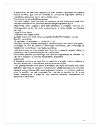 A associação de exercícios respiratórios com sistemas geradores de pressão
positiva (CPAP), que causam aumento da resistência expiratória (EPAP) e
variações na posição do corpo, parece ser benéfica.
Treinamento de Músculos Respiratórios
Tem sido proposto para utilização em pacientes de difícil desmame, cuja única
causa de manutenção no ventilador mecânico seja fraqueza muscular.
Adotaremos, como sugestão para este consenso, o protocolo proposto por
fisioterapeutas, sendo, de nosso conhecimento, a única citação na literatura
nacional:
Carga: 40% da PImáx.
Freqüência: três vezes ao dia.
Duração: iniciar com cinco minutos, progredindo até 20 minutos por sessão.
Resistor: carga limiar.
Há sugestões de alterações no ventilador, como:
imposição de carga através da alteração na sensibilidade, dificultando a ciclagem;
associação ou não de ventilação mandatória intermitente, com sobrecarga de
trabalho nos momentos de respiração espontânea;
variações bruscas ou programadas dos níveis de pressão de suporte, utilizando
sobrecarga com níveis menores do que o necessário;
utilização de períodos de sobrecarga com ventilação espontânea em tubo em T ou
tubo em T associado a aumento de resistência expiratória.
Mobilização
A freqüente mudança de posições no paciente acamado objetiva melhorar a
perfusão dos tecidos, a ventilação e a remoção de secreções.
Outra grande preocupação é com a manutenção da função muscular e circulatória
global dos pacientes em ventilação mecânica, que utiliza recursos como exercícios
passivos e ativos globais, até a deambulação do paciente no ventilador mecânico,
a fim de mantê-lo nas melhores condições possíveis, na tentativa de não somar
outras complicações e prejuízos aos diversos sistemas, favorecendo sua
tolerância às atividades.
89
 