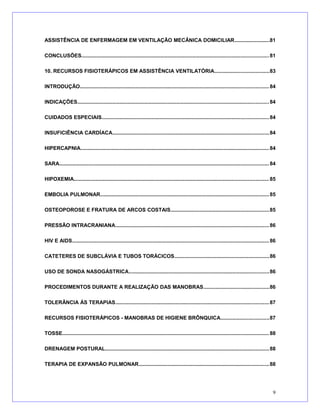 ASSISTÊNCIA DE ENFERMAGEM EM VENTILAÇÃO MECÂNICA DOMICILIAR........................81
CONCLUSÕES................................................................................................................................81
10. RECURSOS FISIOTERÁPICOS EM ASSISTÊNCIA VENTILATÓRIA.....................................83
INTRODUÇÃO.................................................................................................................................84
INDICAÇÕES...................................................................................................................................84
CUIDADOS ESPECIAIS..................................................................................................................84
INSUFICIÊNCIA CARDÍACA...........................................................................................................84
HIPERCAPNIA.................................................................................................................................84
SARA............................................................................................................................................... 84
HIPOXEMIA.....................................................................................................................................85
EMBOLIA PULMONAR...................................................................................................................85
OSTEOPOROSE E FRATURA DE ARCOS COSTAIS...................................................................85
PRESSÃO INTRACRANIANA.........................................................................................................86
HIV E AIDS.......................................................................................................................................86
CATETERES DE SUBCLÁVIA E TUBOS TORÁCICOS.................................................................86
USO DE SONDA NASOGÁSTRICA................................................................................................86
PROCEDIMENTOS DURANTE A REALIZAÇÃO DAS MANOBRAS.............................................86
TOLERÂNCIA ÀS TERAPIAS.........................................................................................................87
RECURSOS FISIOTERÁPICOS - MANOBRAS DE HIGIENE BRÔNQUICA.................................87
TOSSE............................................................................................................................................. 88
DRENAGEM POSTURAL................................................................................................................88
TERAPIA DE EXPANSÃO PULMONAR.........................................................................................88
9
 