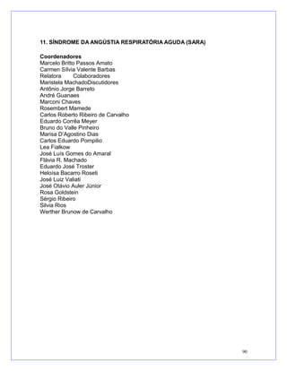11. SÍNDROME DA ANGÚSTIA RESPIRATÓRIA AGUDA (SARA)
Coordenadores
Marcelo Britto Passos Amato
Carmen Sílvia Valente Barbas
Relatora Colaboradores
Maristela MachadoDiscutidores
Antônio Jorge Barreto
André Guanaes
Marconi Chaves
Rosembert Mamede
Carlos Roberto Ribeiro de Carvalho
Eduardo Corrêa Meyer
Bruno do Valle Pinheiro
Marisa D’Agostino Dias
Carlos Eduardo Pompilio
Lea Fialkow
José Luís Gomes do Amaral
Flávia R. Machado
Eduardo José Troster
Heloísa Bacarro Roseti
José Luiz Valiati
José Otávio Auler Júnior
Rosa Goldstein
Sérgio Ribeiro
Silvia Rios
Werther Brunow de Carvalho
90
 