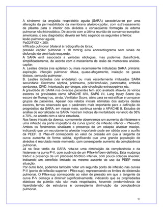 A síndrome da angústia respiratória aguda (SARA) caracteriza-se por uma
alteração da permeabilidade da membrana alvéolo-capilar, com extravasamento
de plasma para o interior dos alvéolos e conseqüente formação de edema
pulmonar não-hidrostático. De acordo com a última reunião de consenso européia-
americana, o seu diagnóstico deverá ser feito segundo os seguintes critérios:
lesão pulmonar aguda;
PaO2/FIO2 < 200;
infiltrado pulmonar bilateral à radiografia de tórax;
pressão capilar pulmonar < 18 mmHg e/ou ecocardiograma sem sinais de
disfunção do ventrículo esquerdo.
A SARA está associada a variadas etiologias, mas podemos classificá-la,
simplificadamente, de acordo com o mecanismo de lesão da membrana alvéolo-
capilar:
A. Lesões diretas (via epitelial) ou mais recentemente intituladas SARA primária:
aspiração, infecção pulmonar difusa, quase-afogamento, inalação de gases
tóxicos, contusão pulmonar.
B. Lesões indiretas (via endotelial) ou mais recentemente intituladas SARA
secundária: Síndrome séptica, politrauma, politransfusão, pancreatite, embolia
gordurosa, CIVD, intoxicação por drogas, pós-circulação extracorpórea etc.
A gravidade da SARA nos diversos pacientes tem sido avaliada através de vários
escores de gravidades como APACHE II/III, SAPS I/II, Lung Injury Score (ou
escore de Murray) ou, ainda, Ventilator Score, úteis para se estratificar e comparar
grupos de pacientes. Apesar dos relatos iniciais otimistas dos autores destes
escores, temos observado que o parâmetro mais importante para a definição do
prognóstico da SARA, em nosso meio, continua sendo o APACHE II. Estudos de
análise de mortalidade na SARA mostram índices de mortalidade variando de 36%
a 70%, de acordo com a série estudada.
Nas fases iniciais da doença, comumente observamos um aumento da histerese e
uma inflexão na parte inspiratória da curva (ponto de inflexão inferior - Pflex-inf).
Ambos os fenômenos sinalizam a presença de um colapso alveolar maciço,
indicando que um recrutamento alveolar importante pode ser obtido com o auxílio
da PEEP. O Pflex-inf corresponde ao valor de pressão em que a tangente da
curva aumenta de forma súbita, significando que uma grande população de
alvéolos é recrutada neste momento, com conseqüente aumento da complacência
pulmonar.
Já na fase tardia da SARA nota-se uma diminuição da complacência e da
histerese na curva P-V, com ausência de um Pflex-inf bem-definido. Esta mudança
traduz a presença de um processo fibrótico intenso, com pouco colapso alveolar,
indicando um benefício limitado ou mesmo ausente do uso da PEEP nesta
situação.
Por outro lado, podemos também notar um segundo ponto de inflexão nas curvas
P-V (ponto de inflexão superior - Pflex-sup), representando os limites de distensão
pulmonar. O Pflex-sup corresponde ao valor de pressão em que a tangente da
curva P-V começa a diminuir significativamente, indicando que as propriedades
elásticas do pulmão não são mais respeitadas, havendo predominância da
hiperdistensão de estruturas e conseqüente diminuição da complacência
pulmonar.
91
 