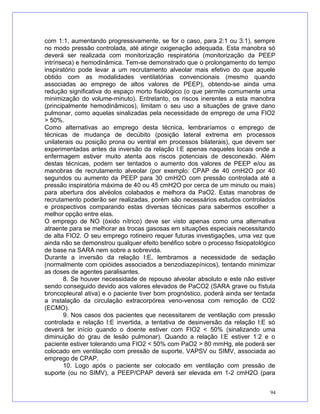 com 1:1, aumentando progressivamente, se for o caso, para 2:1 ou 3:1), sempre
no modo pressão controlada, até atingir oxigenação adequada. Esta manobra só
deverá ser realizada com monitorização respiratória (monitorização da PEEP
intrínseca) e hemodinâmica. Tem-se demonstrado que o prolongamento do tempo
inspiratório pode levar a um recrutamento alveolar mais efetivo do que aquele
obtido com as modalidades ventilatórias convencionais (mesmo quando
associadas ao emprego de altos valores de PEEP), obtendo-se ainda uma
redução significativa do espaço morto fisiológico (o que permite comumente uma
minimização do volume-minuto). Entretanto, os riscos inerentes a esta manobra
(principalmente hemodinâmicos), limitam o seu uso a situações de grave dano
pulmonar, como aquelas sinalizadas pela necessidade de emprego de uma FIO2
> 50%.
Como alternativas ao emprego desta técnica, lembraríamos o emprego de
técnicas de mudança de decúbito (posição lateral extrema em processos
unilaterais ou posição prona ou ventral em processos bilaterais), que devem ser
experimentadas antes da inversão da relação I:E apenas naqueles locais onde a
enfermagem estiver muito atenta aos riscos potenciais de desconexão. Além
destas técnicas, podem ser tentados o aumento dos valores de PEEP e/ou as
manobras de recrutamento alveolar (por exemplo: CPAP de 40 cmH2O por 40
segundos ou aumento da PEEP para 30 cmH2O com pressão controlada até a
pressão inspiratória máxima de 40 ou 45 cmH2O por cerca de um minuto ou mais)
para abertura dos alvéolos colabados e melhora da PaO2. Estas manobras de
recrutamento poderão ser realizadas, porém são necessários estudos controlados
e prospectivos comparando estas diversas técnicas para sabermos escolher a
melhor opção entre elas.
O emprego de NO (óxido nítrico) deve ser visto apenas como uma alternativa
atraente para se melhorar as trocas gasosas em situações especiais necessitando
de alta FIO2. O seu emprego rotineiro requer futuras investigações, uma vez que
ainda não se demonstrou qualquer efeito benéfico sobre o processo fisiopatológico
de base na SARA nem sobre a sobrevida.
Durante a inversão da relação I:E, lembramos a necessidade de sedação
(normalmente com opióides associados a benzodiazepínicos), tentando minimizar
as doses de agentes paralisantes.
8. Se houver necessidade de repouso alveolar absoluto e este não estiver
sendo conseguido devido aos valores elevados de PaCO2 (SARA grave ou fístula
broncopleural ativa) e o paciente tiver bom prognóstico, poderá ainda ser tentada
a instalação da circulação extracorpórea veno-venosa com remoção de CO2
(ECMO).
9. Nos casos dos pacientes que necessitarem de ventilação com pressão
controlada e relação I:E invertida, a tentativa de desinversão da relação I:E só
deverá ter início quando o doente estiver com FIO2 < 50% (sinalizando uma
diminuição do grau de lesão pulmonar). Quando a relação I:E estiver 1:2 e o
paciente estiver tolerando uma FIO2 < 50% com PaO2 > 80 mmHg, ele poderá ser
colocado em ventilação com pressão de suporte, VAPSV ou SIMV, associada ao
emprego de CPAP.
10. Logo após o paciente ser colocado em ventilação com pressão de
suporte (ou no SIMV), a PEEP/CPAP deverá ser elevada em 1-2 cmH2O (para
94
 
