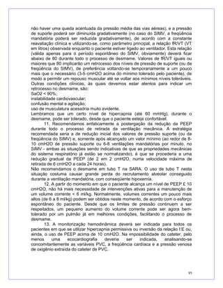 não haver uma queda acentuada da pressão média das vias aéreas), e a pressão
de suporte poderá ser diminuída gradativamente (no caso do SIMV, a freqüência
mandatória poderá ser reduzida gradativamente), de acordo com a constante
reavaliação clínica e utilizando-se, como parâmetro principal, a relação fR/VT (VT
em litros) observada enquanto o paciente estiver ligado ao ventilador. Esta relação
(válida apenas para o período espontâneo do SIMV, obviamente) deverá ficar
abaixo de 80 durante todo o processo de desmame. Valores de fR/VT iguais ou
maiores que 80 implicarão um retrocesso dos níveis de pressão de suporte (ou da
freqüência do SIMV), de preferência voltando-se temporariamente a um pouco
mais que o necessário (3-5 cmH2O acima do mínimo tolerado pelo paciente), de
modo a permitir um repouso muscular até se voltar aos mínimos níveis toleráveis.
Outras condições clínicas, às quais devemos estar atentos para indicar um
retrocesso no desmame, são:
SaO2 < 90%;
instabilidade cardiovascular;
confusão mental e agitação;
uso de musculatura acessória muito evidente.
Lembramos que um certo nível de hipercapnia (até 60 mmHg), durante o
desmame, pode ser tolerado, desde que o paciente esteja confortável.
11. Recomendamos enfaticamente a postergação da redução da PEEP
durante todo o processo de retirada da ventilação mecânica. A estratégia
recomendada seria a de redução inicial dos valores de pressão suporte (ou da
freqüência do SIMV) e, somente após alcançado um valor mínimo (ao redor de 8-
10 cmH2O de pressão suporte ou 6-8 ventilações mandatórias por minuto, no
SIMV - ambas as situações sendo indicativas de que as propriedades mecânicas
do sistema respiratório já estão se normalizando), é que se procederia a uma
redução gradual da PEEP (de 2 em 2 cmH2O, numa velocidade máxima de
retirada de 6 cmH2O a cada 24 horas).
Não recomendamos o desmame em tubo T na SARA. O uso de tubo T nesta
situação costuma causar grande perda do recrutamento alveolar conseguido
durante a ventilação mandatória, com conseqüente hipoxemia.
12. A partir do momento em que o paciente alcança um nível de PEEP £ 10
cmH2O, não há mais necessidade de intervenções ativas para a manutenção de
um volume corrente < 6 ml/kg. Normalmente, volumes correntes um pouco mais
altos (de 6 a 8 ml/kg) podem ser obtidos neste momento, de acordo com o esforço
espontâneo do paciente. Desde que os limites de pressão continuem a ser
respeitados, um pequeno aumento do volume corrente pode ser agora bem-
tolerado por um pulmão já em melhores condições, facilitando o processo de
desmame.
13. A monitorização hemodinâmica deverá ser indicada para todos os
pacientes em que se utilizar hipercapnia permissiva ou inversão da relação I:E ou,
ainda, o uso de PEEP acima de 10 cmH2O. Na impossibilidade do cateter, pelo
menos uma ecocardiografia deveria ser indicada, analisando-se
concomitantemente as variáveis PVC, a freqüência cardíaca e a pressão venosa
de oxigênio extraída do cateter de PVC.
95
 