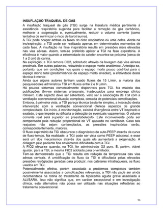 INSUFLAÇÃO TRAQUEAL DE GÁS
A insuflação traqueal de gás (TGI) surge na literatura médica pertinente à
assistência respiratória sugerida para facilitar a remoção de gás carbônico,
melhorar a oxigenação e, eventualmente, reduzir o volume corrente (como
tentativa de minimizar o risco de barotrauma).
A TGI pode ocupar ambas as fases do ciclo respiratório ou uma delas. Ainda na
ins/expiração, a TGI pode ser realizada apenas em determinados momentos de
cada fase. A insuflação na fase inspiratória resulta em pressões mais elevadas
nas vias aéreas. Assim, tem-se preferido aplicar a TGI na fase expiratória. A
eficiência é maior quando a extremidade do cateter encontra-se próxima (cerca de
1 a 2 cm) da carina.
Na expiração, a TGI remove CO2, sobretudo através da lavagem das vias aéreas
proximais. Em outras palavras, reduzindo o espaço morto anatômico. Antecipa-se,
portanto, que em condições nos quais o espaço morto pouco contribui para o
espaço morto total (predominância de espaço morto alveolar), a efetividade desta
técnica é menor.
Ainda que alguns autores tenham usado fluxos de 15 L/min, a maioria dos
pesquisadores administrou TGI em fluxos entre 2 e 6 L/min.
Há poucos sistemas comercialmente disponíveis para TGI. Na maioria das
publicações têm-se sistemas artesanais, inadequados para emprego clínico
rotineiro. Este aspecto deve ser salientado, visto ser a associação da TGI com a
ventilação convencional situação complexa, cercada de potenciais complicações.
Embora, à primeira vista, a TGI pareça técnica bastante simples, a interação desta
intervenção com a ventilação convencional oferece aspectos de grande
complexidade. De início, à monitorização, existirá divergência entre VT inspirado e
exalado, o que impede ou dificulta a detecção de eventuais vazamentos. O volume
corrente real será superior ao preestabelecido. Este inconveniente pode ser
compensado pela redução proporcional do VT ajustado no ventilador. Caso tais
reajustes não sejam contemplados, as pressões inspiratórias serão,
correspondentemente, maiores.
O fluxo expiratório da TGI obscurece o diagnóstico de auto-PEEP através da curva
de fluxo-tempo. Na realidade, a TGI pode ser vista como PEEP adicional, e esse
será um dos mecanismos através dos quais ela aumentará a oxigenação. A
ciclagem pelo paciente fica obviamente dificultada com a TGI.
A FIO2 eleva-se quando, na TGI, for administrado O2 puro. É, porém, viável
ajustar, para a TGI, a mesma FIO2 adotada para o ventilador.
Tem-se demonstrado que a TGI resulta em redução da temperatura das vias
aéreas centrais. A umidificação do fluxo da TGI é dificultada pelas elevadas
pressões retrógradas geradas para produzir, nos cateteres intratraqueais, os fluxo
usados em TGI.
Potencialmente efetiva, porém associada a problemas complexos também
possivelmente associados a complicações relevantes, a TGI não pode ser ainda
recomendada na rotina do tratamento da hipoxemia aguda grave associada a
ALI/SARA. Isso não significa que, em caráter excepcional e em investigação
clínica, esta alternativa não possa ser utilizada nas situações refratárias ao
tratamento convencional.
96
 