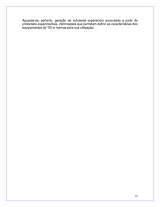 Aguarda-se, portanto, geração de suficiente experiência acumulada a partir de
protocolos experimentais, informações que permitam definir as características dos
equipamentos de TGI e normas para sua utilização.
97
 