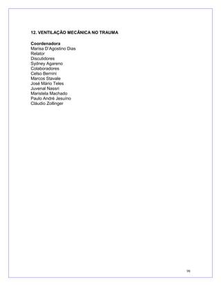 12. VENTILAÇÃO MECÂNICA NO TRAUMA
Coordenadora
Marisa D’Agostino Dias
Relator
Discutidores
Sydney Agareno
Colaboradores
Celso Bernini
Marcos Stavale
José Mário Teles
Juvenal Nassri
Maristela Machado
Paulo André Jesuíno
Cláudio Zollinger
98
 