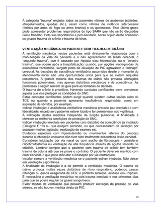 A categoria “trauma” engloba todos os pacientes vítimas de acidentes (colisões,
atropelamentos, quedas etc.), assim como vítimas de violência interpessoal
(feridos por arma de fogo ou arma branca) e os queimados. Este último grupo
pode apresentar problemas respiratórios do tipo SARA que não serão discutidos
neste trabalho. Pela sua importância e peculiaridade, serão objeto deste consenso
os grupos trauma de crânio e trauma de tórax.
VENTILAÇÃO MECÂNICA NO PACIENTE COM TRAUMA DE CRÂNIO
A ventilação mecânica nestes pacientes está diretamente relacionada com a
manutenção da vida do paciente e o não agravamento da lesão cerebral, o
“segundo trauma”, que é causado por hipóxia e/ou hipercarbia, ou o “terceiro
trauma”, que ocorre após a hospitalização, quando, por opções inadequadas de
assistência ventilatória, surgem picos de elevação de PIC agravando o “inchaço”
cerebral. As decisões de assistência ventilatória assumidas desde o momento do
atendimento inicial são uma oportunidade única para que se evitem seqüelas
posteriores. A grande maioria dos traumas de crânio não provoca alterações
funcionais pulmonares, mas apenas distúrbios mecânicos e de consciência. As
premissas a seguir servem de guia para as tomadas de decisão.
O trauma de crânio é prioritário. Havendo condutas conflitantes deve prevalecer
aquela que visa proteger as condições do SNC.
Estas condutas conflitantes podem surgir quando existem outras lesões além do
TCE ou quando o paciente apresenta insuficiência respiratória, como em
aspiração de vômitos, por exemplo.
Indicar intubação e assistência ventilatória mecânica precoce (ou imediata) e com
liberalidade, exceto se o paciente estiver lúcido e for permanecer sob vigilância.
A indicação destas medidas independe da função pulmonar. A finalidade é
oferecer as melhores condições de proteção do SNC.
Indicar intubação imediata em pacientes com distúrbio de consciência já instalado
(Glasgow £ 10) ou que estejam piorando, ou que necessitarem de sedação por
qualquer motivo: agitação, realização de exames etc.
Cuidados especiais com hiperextensão ou movimentos laterais do pescoço
durante a intubação enquanto não tiver sido totalmente descartada lesão cervical.
Considerar intubação por via nasal ou com auxílio de fibroscopia - considerar
cricotiroidostomia ou ventilação de alta freqüência através de agulha inserida na
cricóide. Lembrar sempre que o paciente com trauma de crânio tem também
trauma de coluna até que se prove o contrário. O paciente deve ser mantido com
colar cervical, o que pode dificultar a intubação por via orotraqueal.
Instalar sempre a ventilação mecânica se o paciente estiver intubado. Não deixar
em ventilação espontânea.
A finalidade da intubação é a de permitir a ventilação mecânica. O trauma de
crânio provoca muitas vezes distúrbios de ritmo respiratório, podendo causar
retenção ou queda exagerada de CO2, e portanto alcalose, acidose e/ou hipóxia.
É necessária a ventilação mecânica no pós-trauma imediato e nos primeiros dias
para que se possa regular os gases sangüíneos.
Evitar modos de ventilação que possam produzir elevação da pressão de vias
aéreas, se não houver medida direta da PIC.
99
 