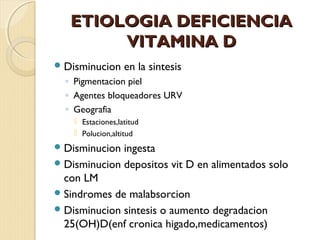 ETIOLOGIA DEFICIENCIA
        VITAMINA D
 Disminucion      en la sintesis
  ◦ Pigmentacion piel
  ◦ Agentes bloqueadores URV
  ◦ Geografia
     Estaciones,latitud
     Polucion,altitud
 Disminucion ingesta
 Disminucion depositos vit D en alimentados solo
  con LM
 Sindromes de malabsorcion
 Disminucion sintesis o aumento degradacion
  25(OH)D(enf cronica higado,medicamentos)
 