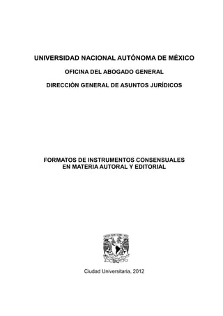 UNIVERSIDAD NACIONAL AUTÓNOMA DE MÉXICO

       OFICINA DEL ABOGADO GENERAL

  DIRECCIÓN GENERAL DE ASUNTOS JURÍDICOS




  FORMATOS DE INSTRUMENTOS CONSENSUALES
      EN MATERIA AUTORAL Y EDITORIAL




            Ciudad Universitaria, 2012
 