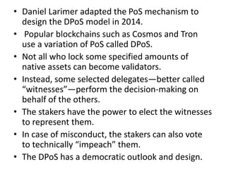 • Daniel Larimer adapted the PoS mechanism to
design the DPoS model in 2014.
• Popular blockchains such as Cosmos and Tron
use a variation of PoS called DPoS.
• Not all who lock some specified amounts of
native assets can become validators.
• Instead, some selected delegates—better called
“witnesses”—perform the decision-making on
behalf of the others.
• The stakers have the power to elect the witnesses
to represent them.
• In case of misconduct, the stakers can also vote
to technically “impeach” them.
• The DPoS has a democratic outlook and design.
 