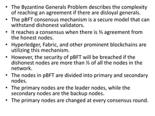 • The Byzantine Generals Problem describes the complexity
of reaching an agreement if there are disloyal generals.
• The pBFT consensus mechanism is a secure model that can
withstand dishonest validators.
• It reaches a consensus when there is ⅔ agreement from
the honest nodes.
• Hyperledger, Fabric, and other prominent blockchains are
utilizing this mechanism.
• However, the security of pBFT will be breached if the
dishonest nodes are more than ⅓ of all the nodes in the
network.
• The nodes in pBFT are divided into primary and secondary
nodes.
• The primary nodes are the leader nodes, while the
secondary nodes are the backup nodes.
• The primary nodes are changed at every consensus round.
 