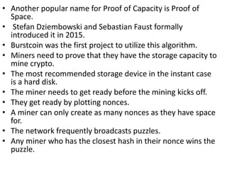 • Another popular name for Proof of Capacity is Proof of
Space.
• Stefan Dziembowski and Sebastian Faust formally
introduced it in 2015.
• Burstcoin was the first project to utilize this algorithm.
• Miners need to prove that they have the storage capacity to
mine crypto.
• The most recommended storage device in the instant case
is a hard disk.
• The miner needs to get ready before the mining kicks off.
• They get ready by plotting nonces.
• A miner can only create as many nonces as they have space
for.
• The network frequently broadcasts puzzles.
• Any miner who has the closest hash in their nonce wins the
puzzle.
 
