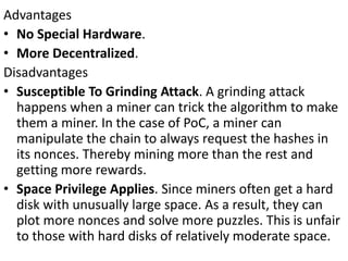Advantages
• No Special Hardware.
• More Decentralized.
Disadvantages
• Susceptible To Grinding Attack. A grinding attack
happens when a miner can trick the algorithm to make
them a miner. In the case of PoC, a miner can
manipulate the chain to always request the hashes in
its nonces. Thereby mining more than the rest and
getting more rewards.
• Space Privilege Applies. Since miners often get a hard
disk with unusually large space. As a result, they can
plot more nonces and solve more puzzles. This is unfair
to those with hard disks of relatively moderate space.
 