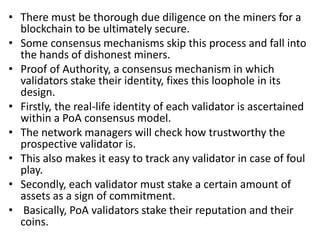 • There must be thorough due diligence on the miners for a
blockchain to be ultimately secure.
• Some consensus mechanisms skip this process and fall into
the hands of dishonest miners.
• Proof of Authority, a consensus mechanism in which
validators stake their identity, fixes this loophole in its
design.
• Firstly, the real-life identity of each validator is ascertained
within a PoA consensus model.
• The network managers will check how trustworthy the
prospective validator is.
• This also makes it easy to track any validator in case of foul
play.
• Secondly, each validator must stake a certain amount of
assets as a sign of commitment.
• Basically, PoA validators stake their reputation and their
coins.
 