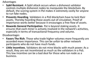 Advantages
• Sybil Resistant. A Sybil attack occurs when a dishonest validator
controls multiple dishonest nodes to manipulate the blockchain. By
default, the scoring system in PoI makes it extremely costly for anyone
to run fake nodes.
• Prevents Hoarding. Validators in a PoS blockchain have to lock their
assets. Thereby hoarding those assets out of circulation. Proof of
Importance works better because it encourages a free flow of assets.
• Rewards General Participation. PoI is beyond staking assets. It
ensures that each miner is actively involved in the network’s activities,
especially in terms of transactional frequency and volume.
Disadvantages
• Favors The Rich. Those who trade higher volumes more frequently are
accorded more importance. This can be unfair to other network
participants who do not have much funds.
• Little Incentives. Validators do not mine blocks with much power. As a
result, they are not incentivized as much as the validators in a PoS.
This low incentive can be a bad deal for those who run node as a
business.
 