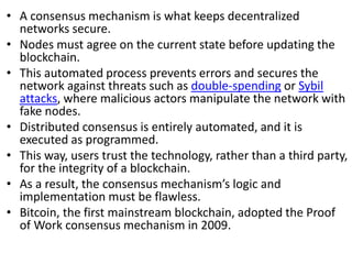 • A consensus mechanism is what keeps decentralized
networks secure.
• Nodes must agree on the current state before updating the
blockchain.
• This automated process prevents errors and secures the
network against threats such as double-spending or Sybil
attacks, where malicious actors manipulate the network with
fake nodes.
• Distributed consensus is entirely automated, and it is
executed as programmed.
• This way, users trust the technology, rather than a third party,
for the integrity of a blockchain.
• As a result, the consensus mechanism’s logic and
implementation must be flawless.
• Bitcoin, the first mainstream blockchain, adopted the Proof
of Work consensus mechanism in 2009.
 