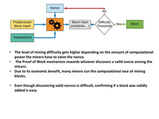 • The level of mining difficulty gets higher depending on the amount of computational
power the miners have to solve the nonce.
• The Proof of Work mechanism rewards whoever discovers a valid nonce among the
miners.
• Due to its economic benefit, many miners run the computational race of mining
blocks.
• Even though discovering valid nonces is difficult, confirming if a block was validly
added is easy.
 