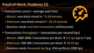 13
 Transactions speed – average wait time
 Bitcoin: new block mined in ~ 9-10 minutes
 Ethereum: new block mined in ~ 10-15 seconds
 Business needs real-time transactions (milliseconds)
 Transactions throughput – transactions per second (tps)
 Bitcoin: 2000-3000 / transactions per block  3-5 tps (up to 7 tps)
 Ethereum: 200-300 / transactions per block  10-15 tps
 Business needs thousands tps (e.g. VISA performs 2000 tps)
Proof-of-Work: Problems (2)
 