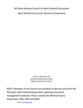 NH State Advisory Council on Sport-Related Concussion
          Sport-Related Concussion Consensus Statement




                                 Laura C. Decoster, ATC
                              Consensus Committee Chair/
                               Advisory Council Vice Chair



NOTE: Members of the Council are available to educate and assist the
NH public with implementing and/or updating concussion
management protocols. Please contact the NH Brain Injury
Association office: 603-224-8400.
         Version 2.0, January 2011
 