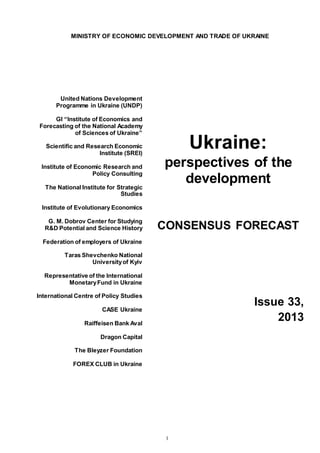 1
MINISTRY OF ECONOMIC DEVELOPMENT AND TRADE OF UKRAINE
United Nations Development
Programme in Ukraine (UNDP)
GI “Institute of Economics and
Forecasting of the National Academy
of Sciences of Ukraine”
Scientific and Research Economic
Institute (SREI)
Institute of Economic Research and
Policy Consulting
The National Institute for Strategic
Studies
Institute of Evolutionary Economics
G. M. Dobrov Center for Studying
R&D Potential and Science History
Federation of employers of Ukraine
Taras Shevchenko National
Universityof Kyiv
Representative of the International
MonetaryFund in Ukraine
International Centre of Policy Studies
CASE Ukraine
Raiffeisen Bank Aval
Dragon Capital
The Bleyzer Foundation
FOREX CLUB in Ukraine
Ukraine:
perspectives of the
development
CONSENSUS FORECAST
Issue 33,
2013
 