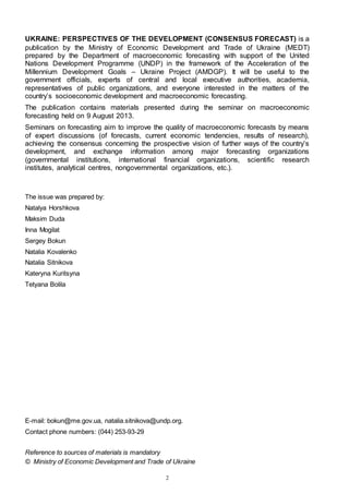 2
UKRAINE: PERSPECTIVES OF THE DEVELOPMENT (CONSENSUS FORECAST) is a
publication by the Ministry of Economic Development and Trade of Ukraine (MEDT)
prepared by the Department of macroeconomic forecasting with support of the United
Nations Development Programme (UNDP) in the framework of the Acceleration of the
Millennium Development Goals – Ukraine Project (AMDGP). It will be useful to the
government officials, experts of central and local executive authorities, academia,
representatives of public organizations, and everyone interested in the matters of the
country’s socioeconomic development and macroeconomic forecasting.
The publication contains materials presented during the seminar on macroeconomic
forecasting held on 9 August 2013.
Seminars on forecasting aim to improve the quality of macroeconomic forecasts by means
of expert discussions (of forecasts, current economic tendencies, results of research),
achieving the consensus concerning the prospective vision of further ways of the country’s
development, and exchange information among major forecasting organizations
(governmental institutions, international financial organizations, scientific research
institutes, analytical centres, nongovernmental organizations, etc.).
The issue was prepared by:
Natalya Horshkova
Maksim Duda
Inna Mogilat
Sergey Bokun
Natalia Kovalenko
Natalia Sitnikova
Kateryna Kuritsyna
Tetyana Bolila
E-mail: bokun@me.gov.ua, natalia.sitnikova@undp.org.
Contact phone numbers: (044) 253-93-29
Reference to sources of materials is mandatory
© Ministry of Economic Development and Trade of Ukraine
 