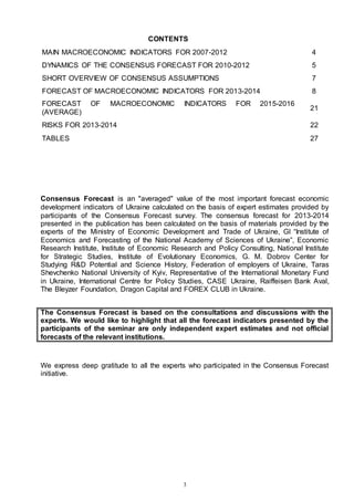 3
CONTENTS
MAIN MACROECONOMIC INDICATORS FOR 2007-2012 4
DYNAMICS OF THE CONSENSUS FORECAST FOR 2010-2012 5
SHORT OVERVIEW OF CONSENSUS ASSUMPTIONS 7
FORECAST OF MACROECONOMIC INDICATORS FOR 2013-2014 8
FORECAST OF MACROECONOMIC INDICATORS FOR 2015-2016
(AVERAGE)
21
RISKS FOR 2013-2014 22
TABLES 27
Consensus Forecast is an "averaged" value of the most important forecast economic
development indicators of Ukraine calculated on the basis of expert estimates provided by
participants of the Consensus Forecast survey. The consensus forecast for 2013-2014
presented in the publication has been calculated on the basis of materials provided by the
experts of the Ministry of Economic Development and Trade of Ukraine, GI “Institute of
Economics and Forecasting of the National Academy of Sciences of Ukraine”, Economic
Research Institute, Institute of Economic Research and Policy Consulting, National Institute
for Strategic Studies, Institute of Evolutionary Economics, G. M. Dobrov Center for
Studying R&D Potential and Science History, Federation of employers of Ukraine, Taras
Shevchenko National University of Kyiv, Representative of the International Monetary Fund
in Ukraine, International Centre for Policy Studies, CASE Ukraine, Raiffeisen Bank Aval,
The Bleyzer Foundation, Dragon Capital and FOREX CLUB in Ukraine.
The Consensus Forecast is based on the consultations and discussions with the
experts. We would like to highlight that all the forecast indicators presented by the
participants of the seminar are only independent expert estimates and not official
forecasts of the relevant institutions.
We express deep gratitude to all the experts who participated in the Consensus Forecast
initiative.
 