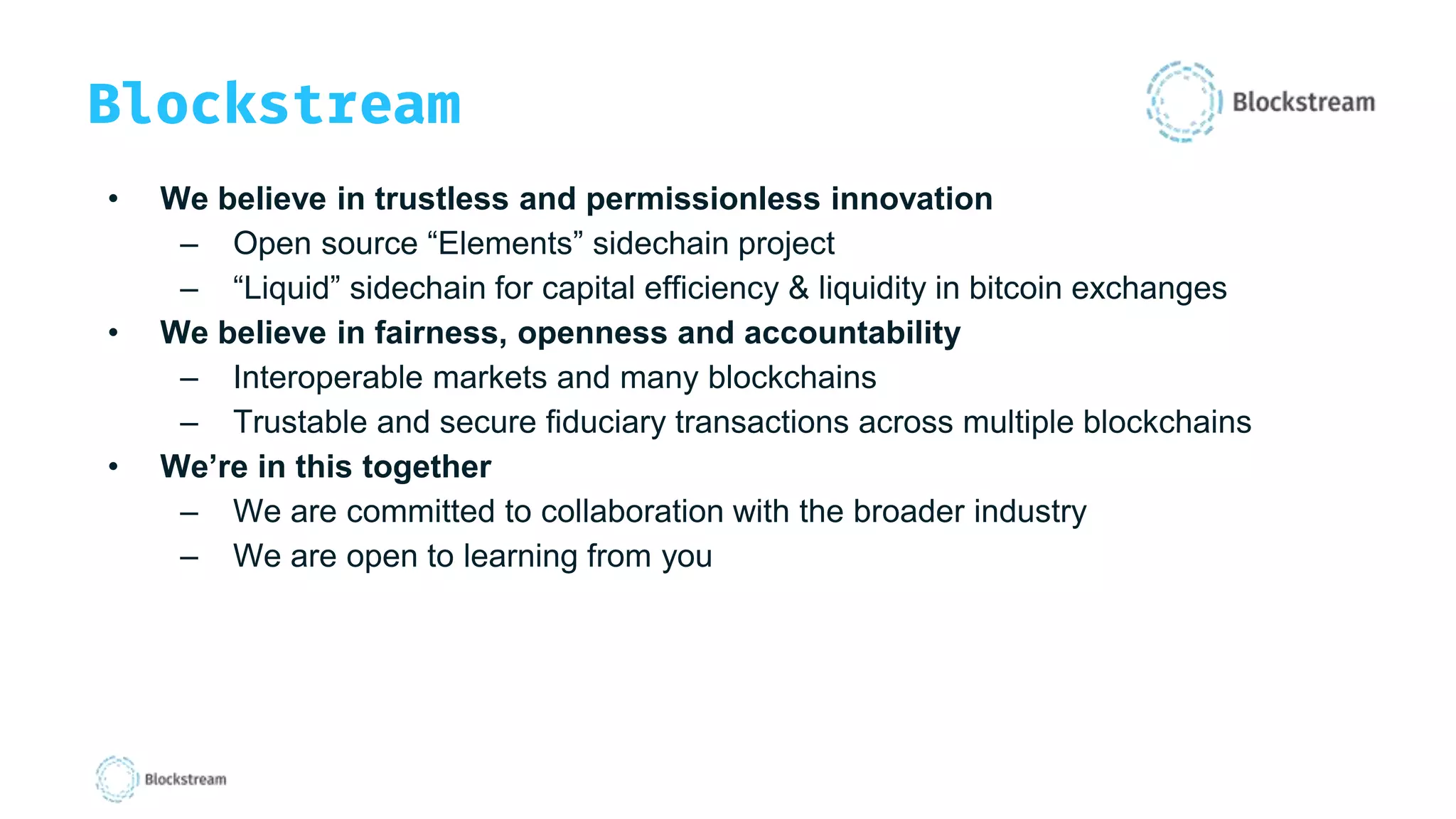 Blockstream
• We believe in trustless and permissionless innovation
– Open source “Elements” sidechain project
– “Liquid” sidechain for capital efficiency & liquidity in bitcoin exchanges
• We believe in fairness, openness and accountability
– Interoperable markets and many blockchains
– Trustable and secure fiduciary transactions across multiple blockchains
• We’re in this together
– We are committed to collaboration with the broader industry
– We are open to learning from you
 