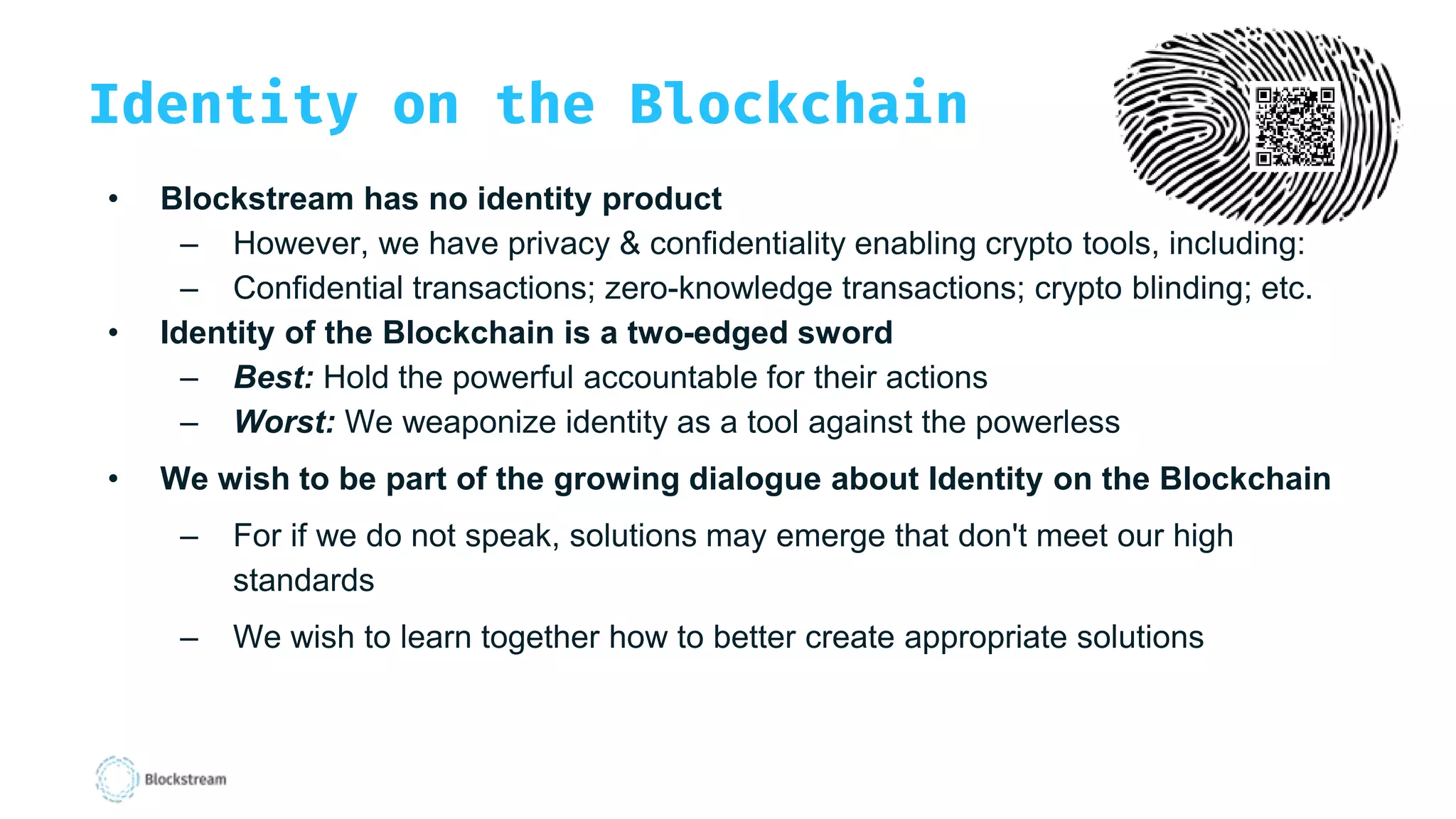 Identity on the Blockchain
• Blockstream has no identity product
– However, we have privacy & confidentiality enabling crypto tools, including:
– Confidential transactions; zero-knowledge transactions; crypto blinding; etc.
• Identity of the Blockchain is a two-edged sword
– Best: Hold the powerful accountable for their actions
– Worst: We weaponize identity as a tool against the powerless
• We wish to be part of the growing dialogue about Identity on the Blockchain
– For if we do not speak, solutions may emerge that don't meet our high
standards
– We wish to learn together how to better create appropriate solutions
 