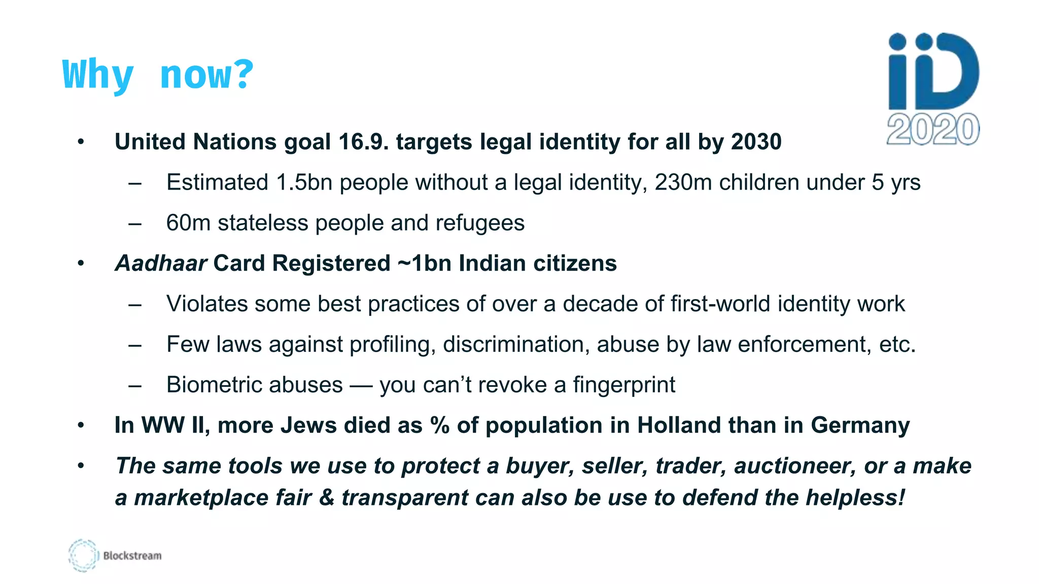 Why now?
• United Nations goal 16.9. targets legal identity for all by 2030
– Estimated 1.5bn people without a legal identity, 230m children under 5 yrs
– 60m stateless people and refugees
• Aadhaar Card Registered ~1bn Indian citizens
– Violates some best practices of over a decade of first-world identity work
– Few laws against profiling, discrimination, abuse by law enforcement, etc.
– Biometric abuses — you can’t revoke a fingerprint
• In WW II, more Jews died as % of population in Holland than in Germany
• The same tools we use to protect a buyer, seller, trader, auctioneer, or a make
a marketplace fair & transparent can also be use to defend the helpless!
 