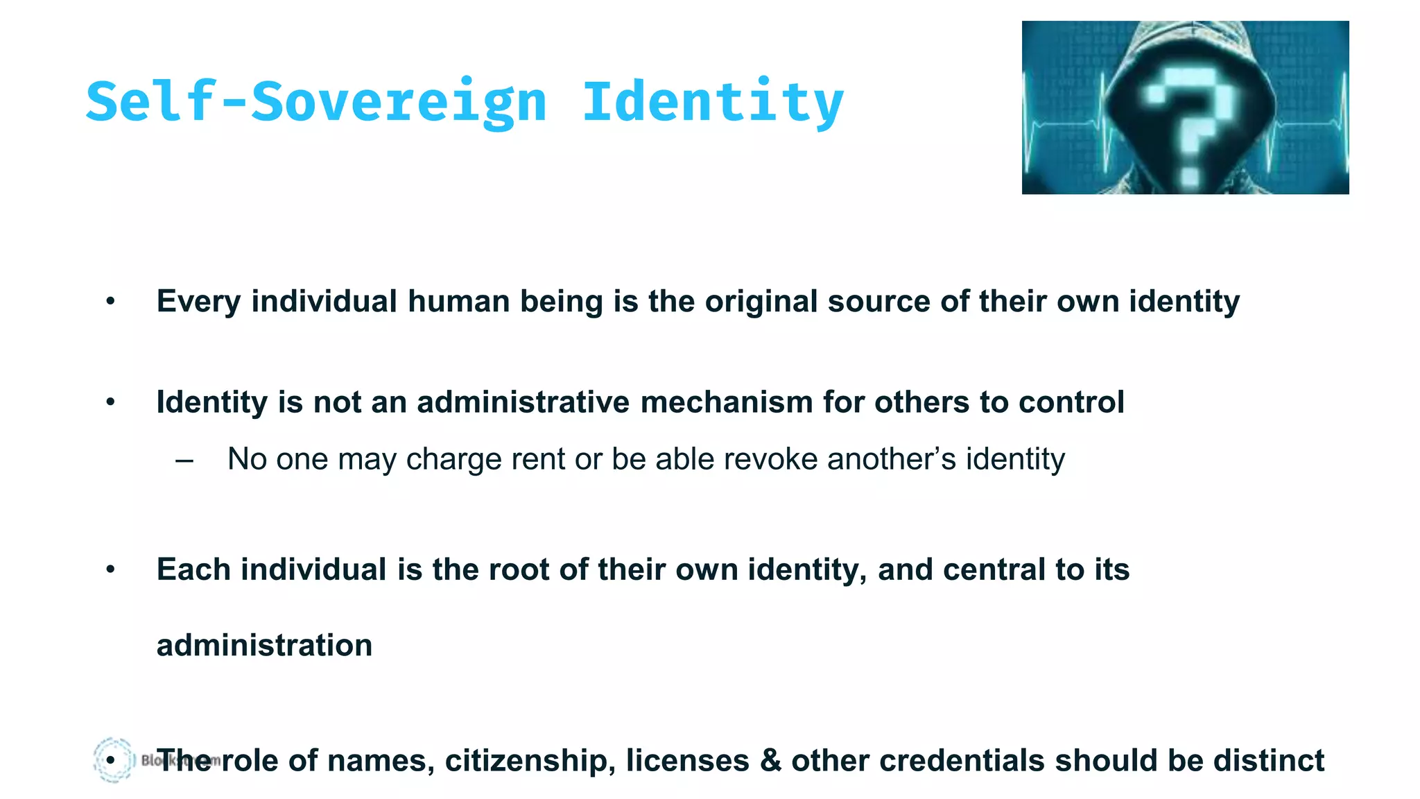 Self-Sovereign Identity
• Every individual human being is the original source of their own identity
• Identity is not an administrative mechanism for others to control
– No one may charge rent or be able revoke another’s identity
• Each individual is the root of their own identity, and central to its
administration
• The role of names, citizenship, licenses & other credentials should be distinct
 
