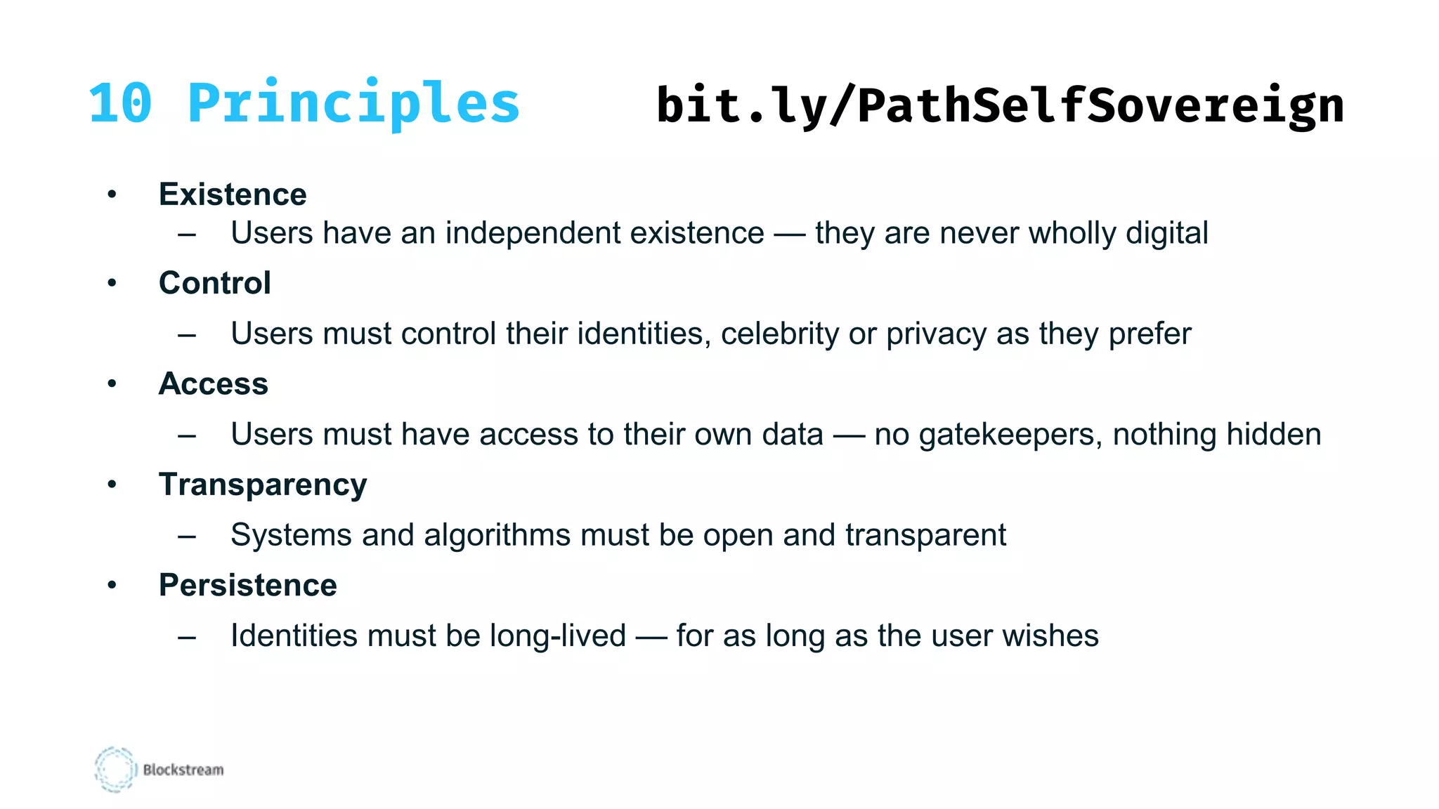 10 Principles bit.ly/PathSelfSovereign
• Existence
– Users have an independent existence — they are never wholly digital
• Control
– Users must control their identities, celebrity or privacy as they prefer
• Access
– Users must have access to their own data — no gatekeepers, nothing hidden
• Transparency
– Systems and algorithms must be open and transparent
• Persistence
– Identities must be long-lived — for as long as the user wishes
 