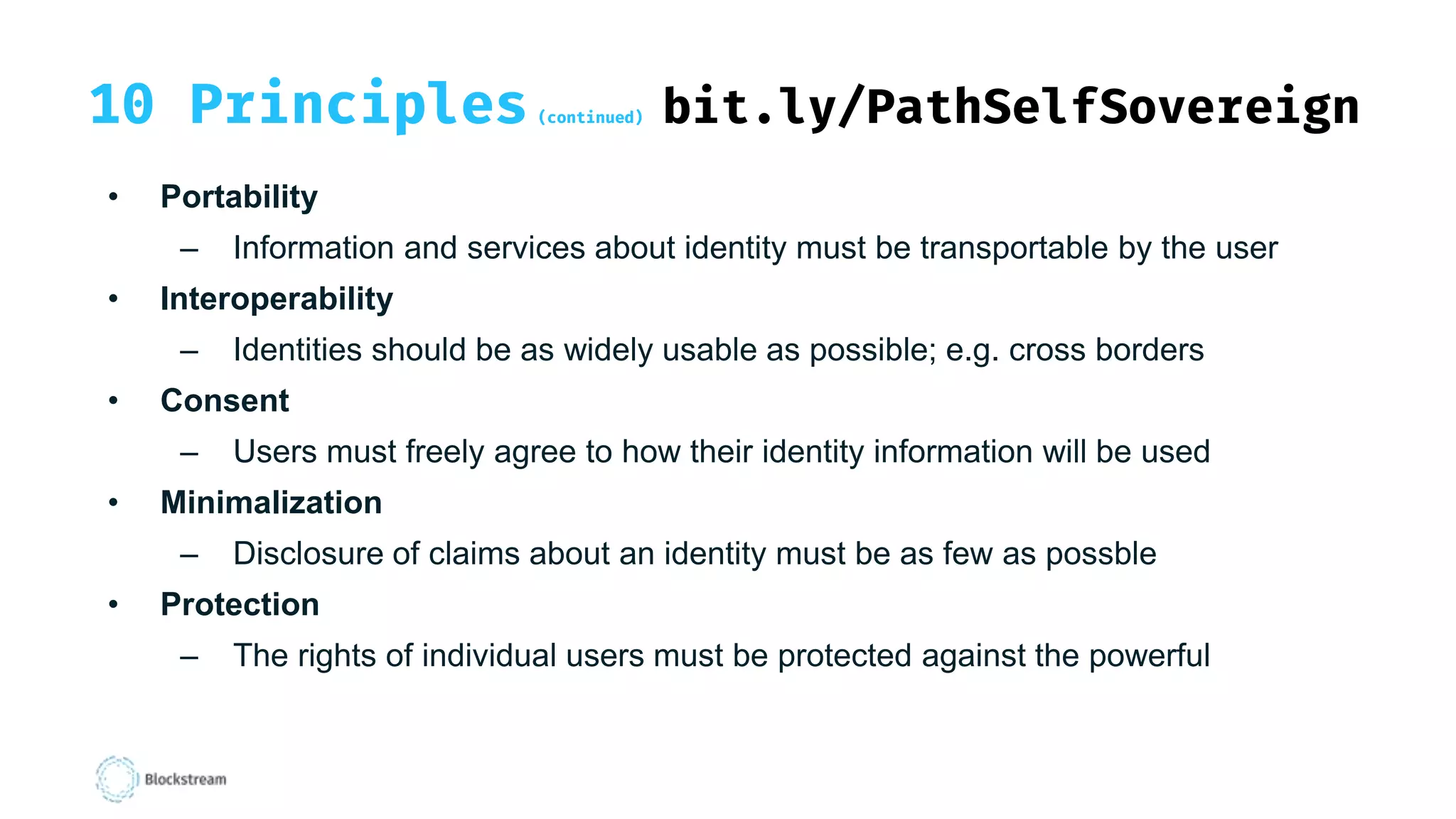 10 Principles (continued) bit.ly/PathSelfSovereign
• Portability
– Information and services about identity must be transportable by the user
• Interoperability
– Identities should be as widely usable as possible; e.g. cross borders
• Consent
– Users must freely agree to how their identity information will be used
• Minimalization
– Disclosure of claims about an identity must be as few as possble
• Protection
– The rights of individual users must be protected against the powerful
 