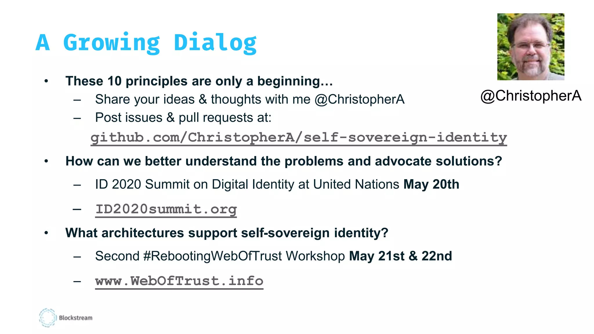 A Growing Dialog
• These 10 principles are only a beginning…
– Share your ideas & thoughts with me @ChristopherA
– Post issues & pull requests at:
github.com/ChristopherA/self-sovereign-identity
• How can we better understand the problems and advocate solutions?
– ID 2020 Summit on Digital Identity at United Nations May 20th
– ID2020summit.org
• What architectures support self-sovereign identity?
– Second #RebootingWebOfTrust Workshop May 21st & 22nd
– www.WebOfTrust.info
@ChristopherA
 